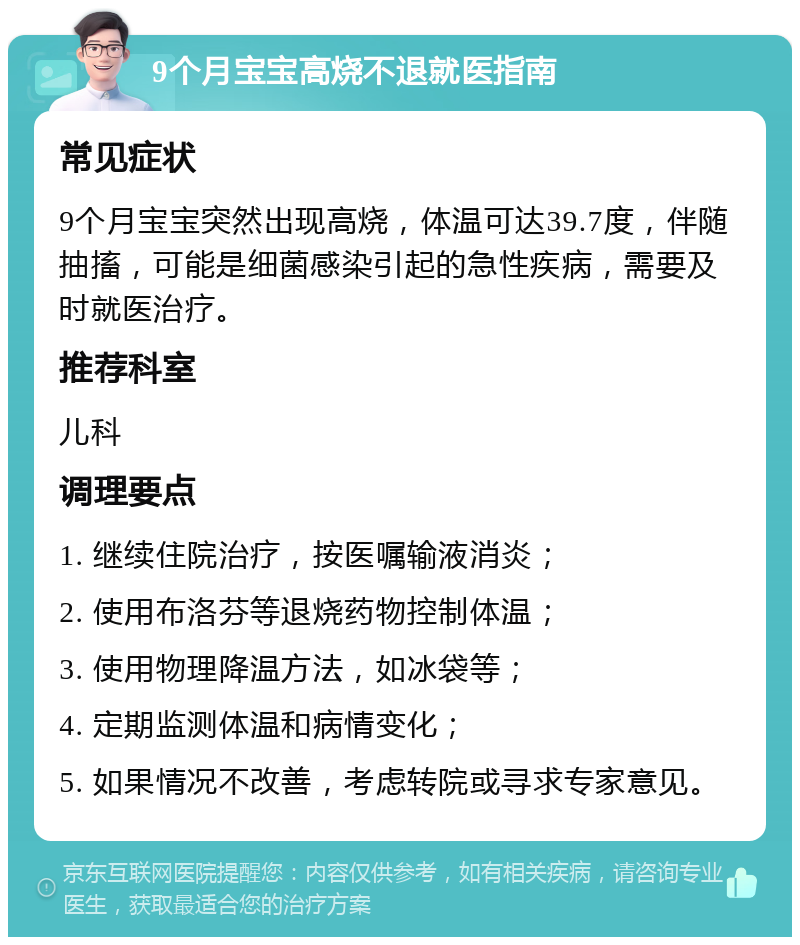 9个月宝宝高烧不退就医指南 常见症状 9个月宝宝突然出现高烧，体温可达39.7度，伴随抽搐，可能是细菌感染引起的急性疾病，需要及时就医治疗。 推荐科室 儿科 调理要点 1. 继续住院治疗，按医嘱输液消炎； 2. 使用布洛芬等退烧药物控制体温； 3. 使用物理降温方法，如冰袋等； 4. 定期监测体温和病情变化； 5. 如果情况不改善，考虑转院或寻求专家意见。