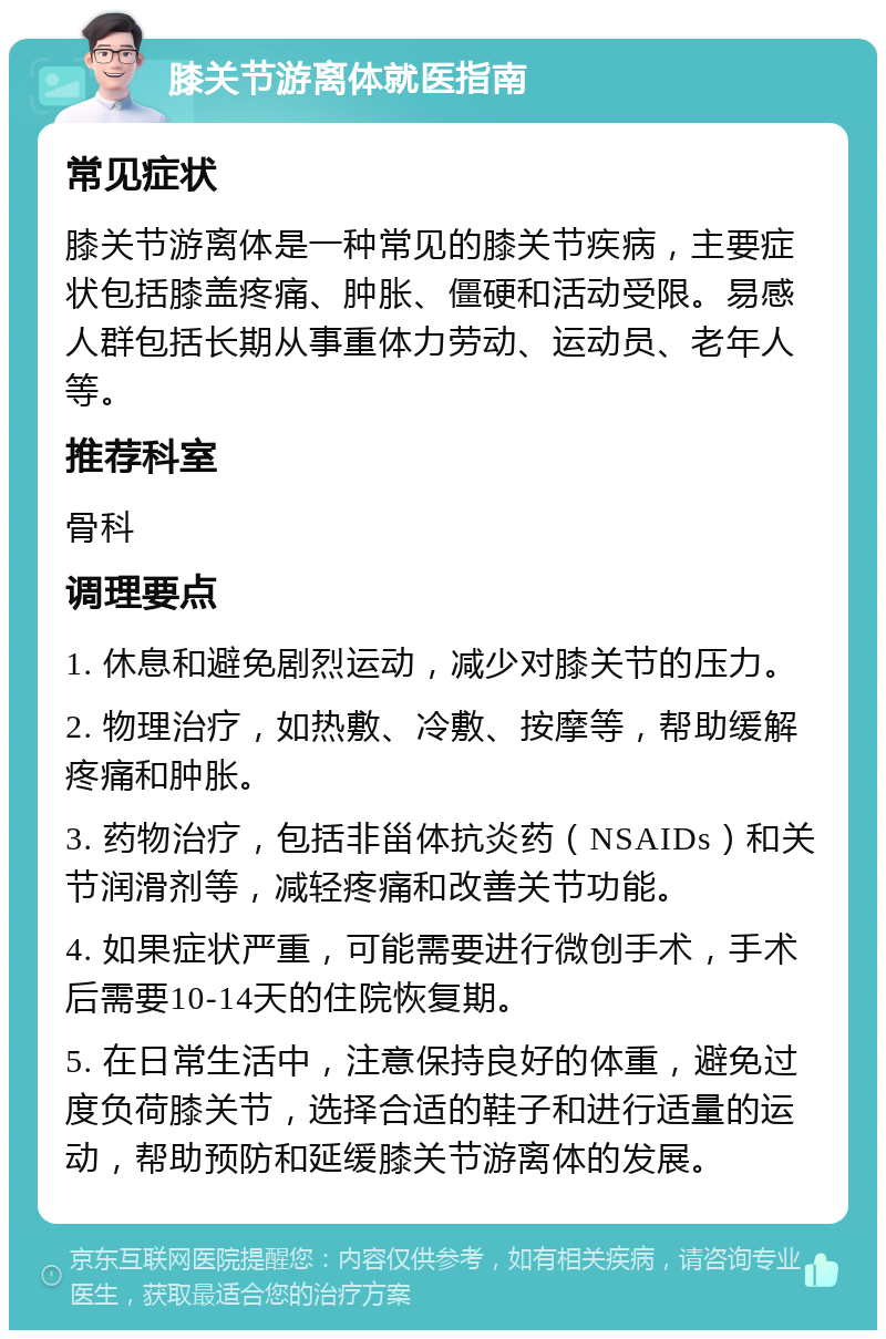 膝关节游离体就医指南 常见症状 膝关节游离体是一种常见的膝关节疾病，主要症状包括膝盖疼痛、肿胀、僵硬和活动受限。易感人群包括长期从事重体力劳动、运动员、老年人等。 推荐科室 骨科 调理要点 1. 休息和避免剧烈运动，减少对膝关节的压力。 2. 物理治疗，如热敷、冷敷、按摩等，帮助缓解疼痛和肿胀。 3. 药物治疗，包括非甾体抗炎药（NSAIDs）和关节润滑剂等，减轻疼痛和改善关节功能。 4. 如果症状严重，可能需要进行微创手术，手术后需要10-14天的住院恢复期。 5. 在日常生活中，注意保持良好的体重，避免过度负荷膝关节，选择合适的鞋子和进行适量的运动，帮助预防和延缓膝关节游离体的发展。