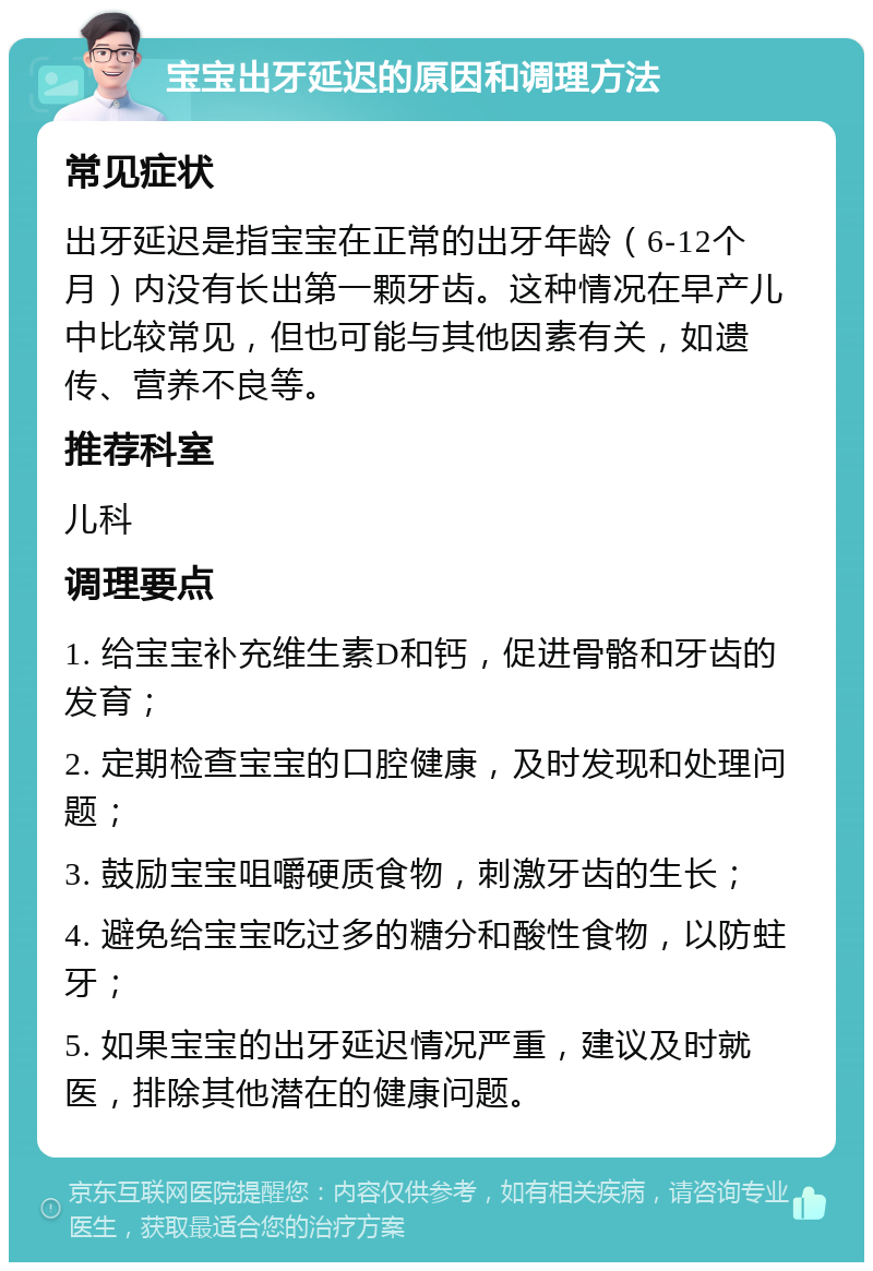 宝宝出牙延迟的原因和调理方法 常见症状 出牙延迟是指宝宝在正常的出牙年龄（6-12个月）内没有长出第一颗牙齿。这种情况在早产儿中比较常见，但也可能与其他因素有关，如遗传、营养不良等。 推荐科室 儿科 调理要点 1. 给宝宝补充维生素D和钙，促进骨骼和牙齿的发育； 2. 定期检查宝宝的口腔健康，及时发现和处理问题； 3. 鼓励宝宝咀嚼硬质食物，刺激牙齿的生长； 4. 避免给宝宝吃过多的糖分和酸性食物，以防蛀牙； 5. 如果宝宝的出牙延迟情况严重，建议及时就医，排除其他潜在的健康问题。