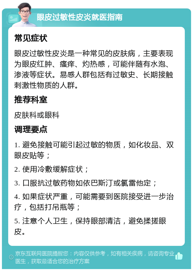 眼皮过敏性皮炎就医指南 常见症状 眼皮过敏性皮炎是一种常见的皮肤病，主要表现为眼皮红肿、瘙痒、灼热感，可能伴随有水泡、渗液等症状。易感人群包括有过敏史、长期接触刺激性物质的人群。 推荐科室 皮肤科或眼科 调理要点 1. 避免接触可能引起过敏的物质，如化妆品、双眼皮贴等； 2. 使用冷敷缓解症状； 3. 口服抗过敏药物如依巴斯汀或氯雷他定； 4. 如果症状严重，可能需要到医院接受进一步治疗，包括打吊瓶等； 5. 注意个人卫生，保持眼部清洁，避免揉搓眼皮。