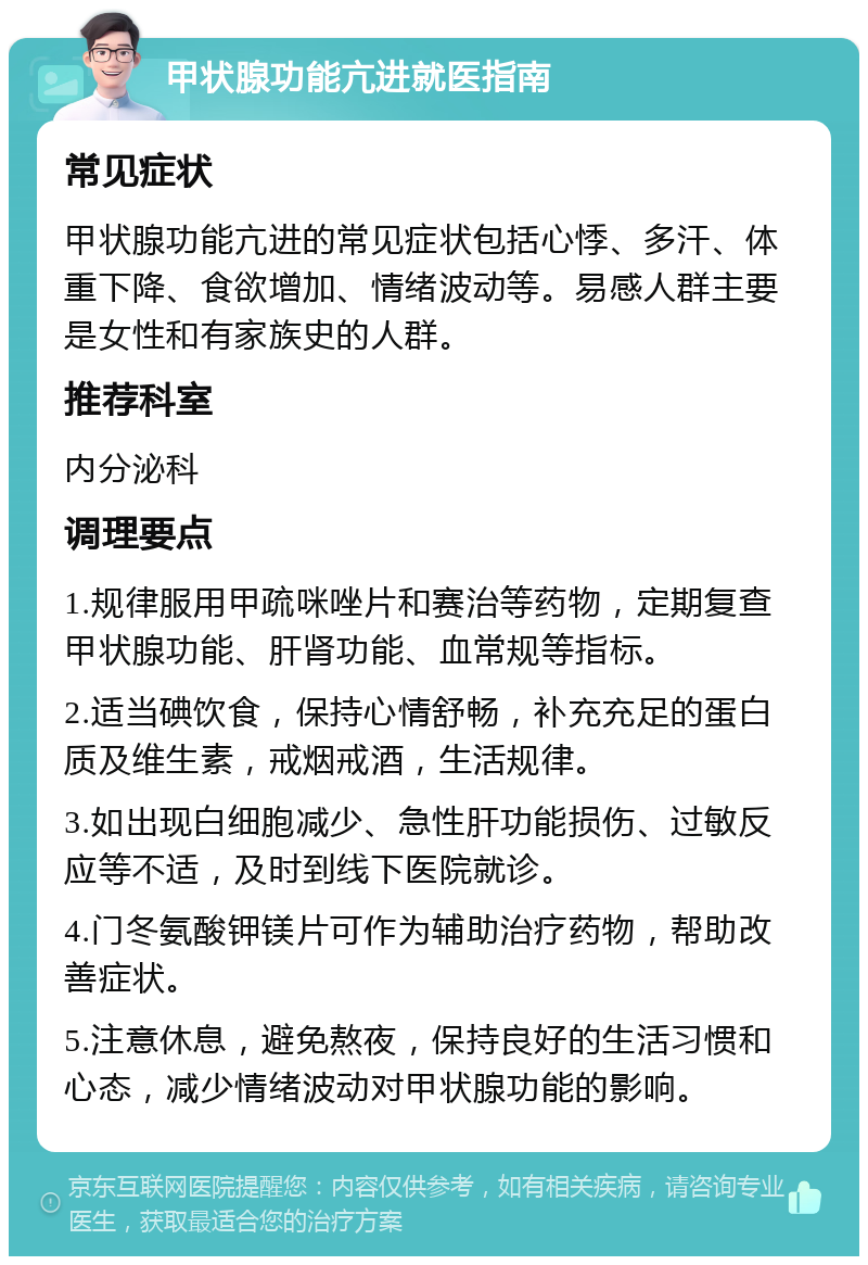 甲状腺功能亢进就医指南 常见症状 甲状腺功能亢进的常见症状包括心悸、多汗、体重下降、食欲增加、情绪波动等。易感人群主要是女性和有家族史的人群。 推荐科室 内分泌科 调理要点 1.规律服用甲疏咪唑片和赛治等药物，定期复查甲状腺功能、肝肾功能、血常规等指标。 2.适当碘饮食，保持心情舒畅，补充充足的蛋白质及维生素，戒烟戒酒，生活规律。 3.如出现白细胞减少、急性肝功能损伤、过敏反应等不适，及时到线下医院就诊。 4.门冬氨酸钾镁片可作为辅助治疗药物，帮助改善症状。 5.注意休息，避免熬夜，保持良好的生活习惯和心态，减少情绪波动对甲状腺功能的影响。