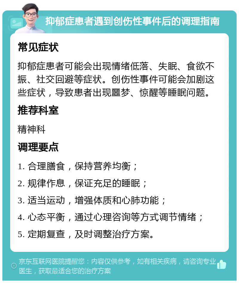 抑郁症患者遇到创伤性事件后的调理指南 常见症状 抑郁症患者可能会出现情绪低落、失眠、食欲不振、社交回避等症状。创伤性事件可能会加剧这些症状，导致患者出现噩梦、惊醒等睡眠问题。 推荐科室 精神科 调理要点 1. 合理膳食，保持营养均衡； 2. 规律作息，保证充足的睡眠； 3. 适当运动，增强体质和心肺功能； 4. 心态平衡，通过心理咨询等方式调节情绪； 5. 定期复查，及时调整治疗方案。