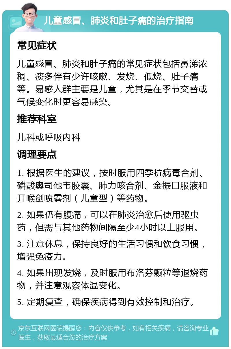 儿童感冒、肺炎和肚子痛的治疗指南 常见症状 儿童感冒、肺炎和肚子痛的常见症状包括鼻涕浓稠、痰多伴有少许咳嗽、发烧、低烧、肚子痛等。易感人群主要是儿童，尤其是在季节交替或气候变化时更容易感染。 推荐科室 儿科或呼吸内科 调理要点 1. 根据医生的建议，按时服用四季抗病毒合剂、磷酸奥司他韦胶囊、肺力咳合剂、金振口服液和开喉剑喷雾剂（儿童型）等药物。 2. 如果仍有腹痛，可以在肺炎治愈后使用驱虫药，但需与其他药物间隔至少4小时以上服用。 3. 注意休息，保持良好的生活习惯和饮食习惯，增强免疫力。 4. 如果出现发烧，及时服用布洛芬颗粒等退烧药物，并注意观察体温变化。 5. 定期复查，确保疾病得到有效控制和治疗。