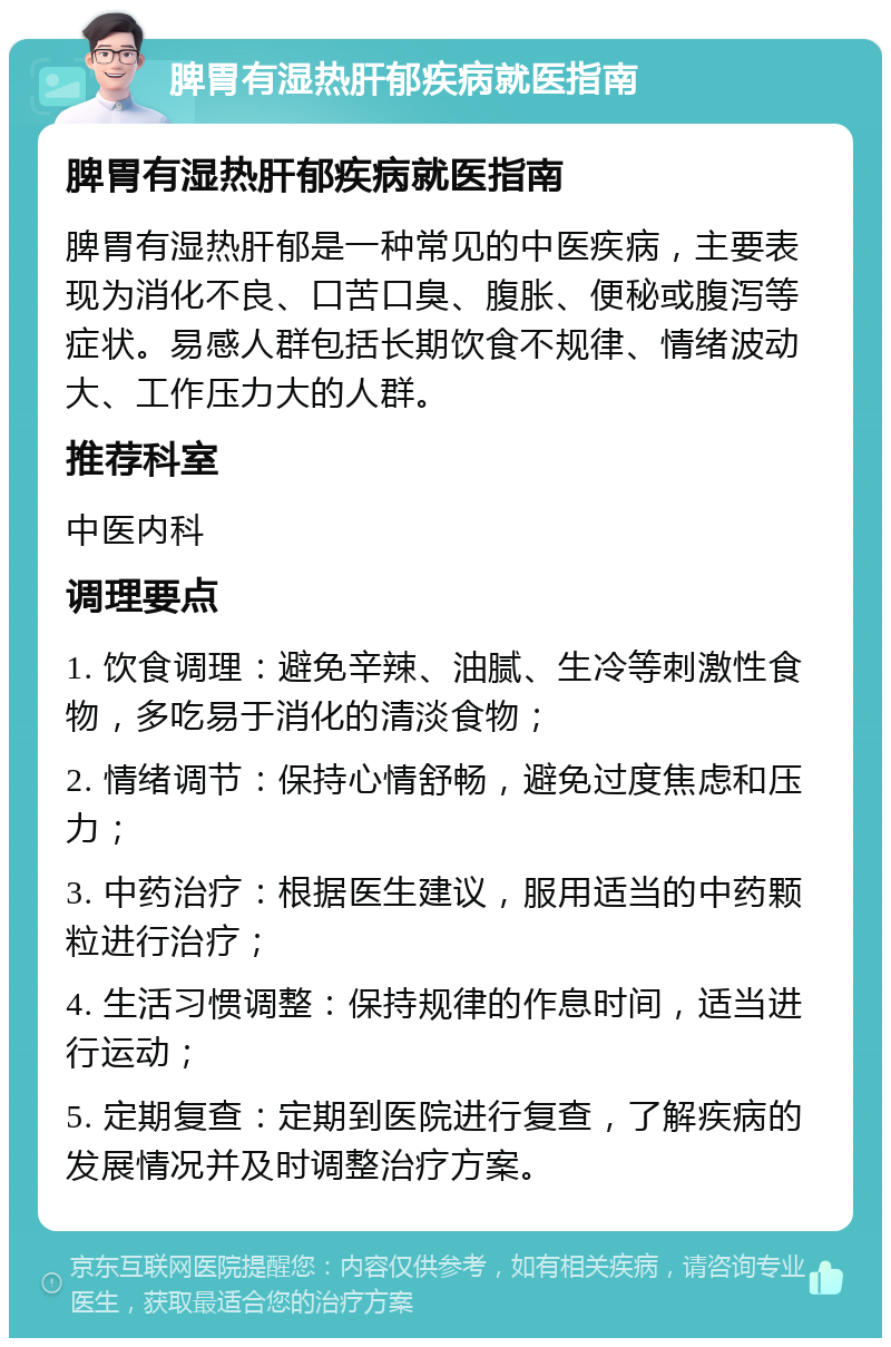 脾胃有湿热肝郁疾病就医指南 脾胃有湿热肝郁疾病就医指南 脾胃有湿热肝郁是一种常见的中医疾病，主要表现为消化不良、口苦口臭、腹胀、便秘或腹泻等症状。易感人群包括长期饮食不规律、情绪波动大、工作压力大的人群。 推荐科室 中医内科 调理要点 1. 饮食调理：避免辛辣、油腻、生冷等刺激性食物，多吃易于消化的清淡食物； 2. 情绪调节：保持心情舒畅，避免过度焦虑和压力； 3. 中药治疗：根据医生建议，服用适当的中药颗粒进行治疗； 4. 生活习惯调整：保持规律的作息时间，适当进行运动； 5. 定期复查：定期到医院进行复查，了解疾病的发展情况并及时调整治疗方案。