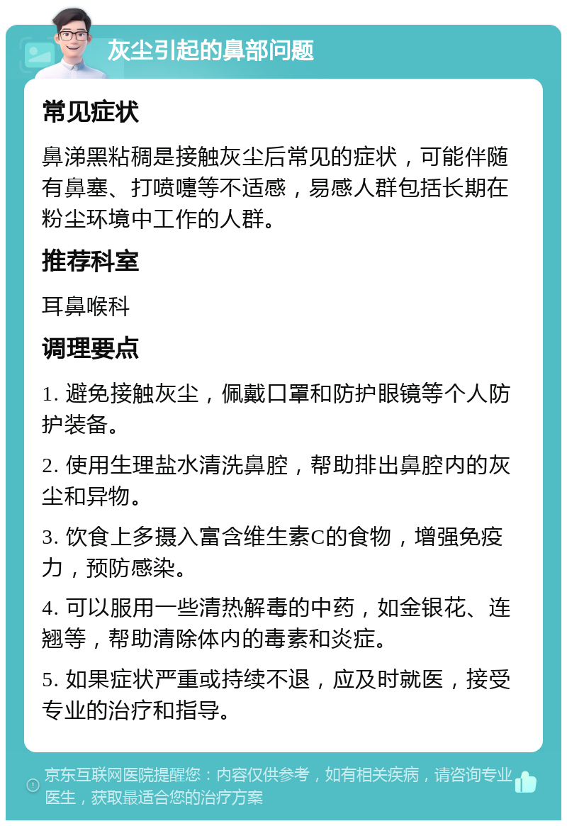 灰尘引起的鼻部问题 常见症状 鼻涕黑粘稠是接触灰尘后常见的症状，可能伴随有鼻塞、打喷嚏等不适感，易感人群包括长期在粉尘环境中工作的人群。 推荐科室 耳鼻喉科 调理要点 1. 避免接触灰尘，佩戴口罩和防护眼镜等个人防护装备。 2. 使用生理盐水清洗鼻腔，帮助排出鼻腔内的灰尘和异物。 3. 饮食上多摄入富含维生素C的食物，增强免疫力，预防感染。 4. 可以服用一些清热解毒的中药，如金银花、连翘等，帮助清除体内的毒素和炎症。 5. 如果症状严重或持续不退，应及时就医，接受专业的治疗和指导。