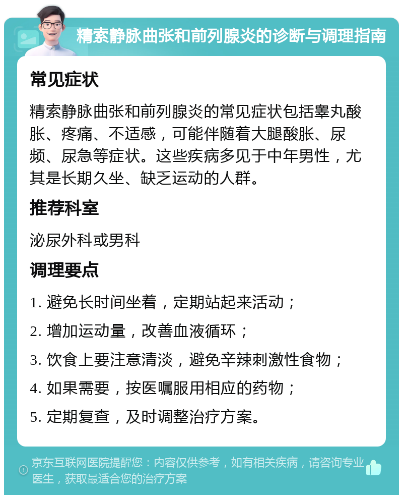 精索静脉曲张和前列腺炎的诊断与调理指南 常见症状 精索静脉曲张和前列腺炎的常见症状包括睾丸酸胀、疼痛、不适感，可能伴随着大腿酸胀、尿频、尿急等症状。这些疾病多见于中年男性，尤其是长期久坐、缺乏运动的人群。 推荐科室 泌尿外科或男科 调理要点 1. 避免长时间坐着，定期站起来活动； 2. 增加运动量，改善血液循环； 3. 饮食上要注意清淡，避免辛辣刺激性食物； 4. 如果需要，按医嘱服用相应的药物； 5. 定期复查，及时调整治疗方案。