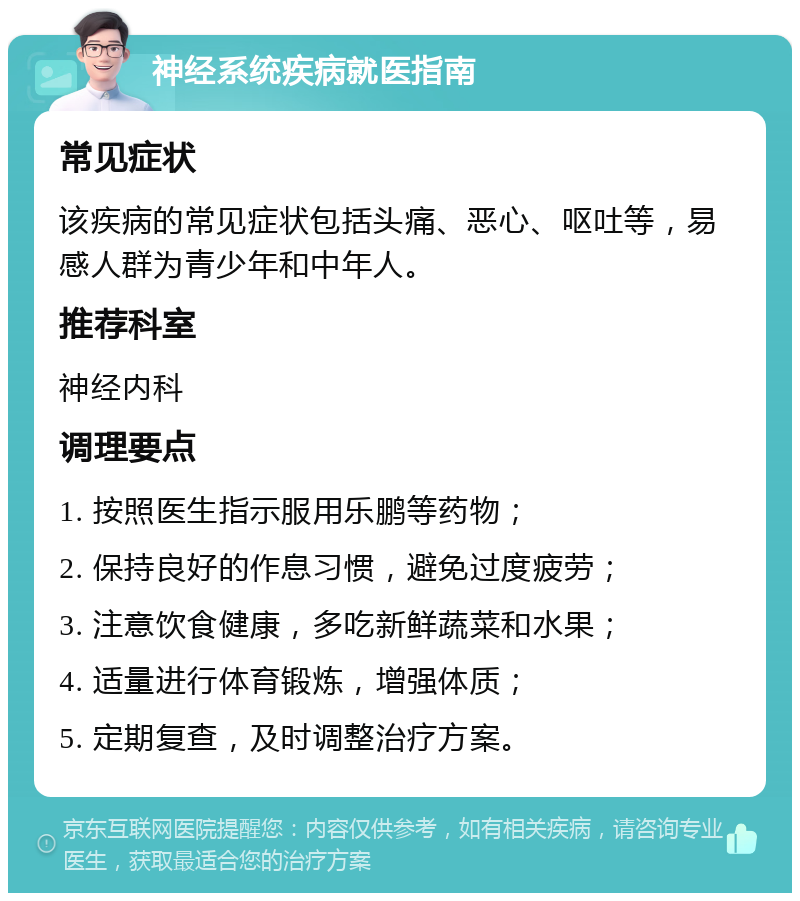 神经系统疾病就医指南 常见症状 该疾病的常见症状包括头痛、恶心、呕吐等，易感人群为青少年和中年人。 推荐科室 神经内科 调理要点 1. 按照医生指示服用乐鹏等药物； 2. 保持良好的作息习惯，避免过度疲劳； 3. 注意饮食健康，多吃新鲜蔬菜和水果； 4. 适量进行体育锻炼，增强体质； 5. 定期复查，及时调整治疗方案。