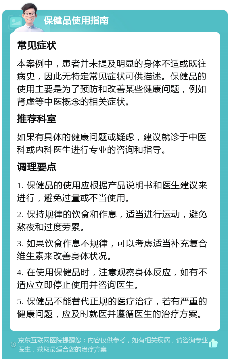 保健品使用指南 常见症状 本案例中，患者并未提及明显的身体不适或既往病史，因此无特定常见症状可供描述。保健品的使用主要是为了预防和改善某些健康问题，例如肾虚等中医概念的相关症状。 推荐科室 如果有具体的健康问题或疑虑，建议就诊于中医科或内科医生进行专业的咨询和指导。 调理要点 1. 保健品的使用应根据产品说明书和医生建议来进行，避免过量或不当使用。 2. 保持规律的饮食和作息，适当进行运动，避免熬夜和过度劳累。 3. 如果饮食作息不规律，可以考虑适当补充复合维生素来改善身体状况。 4. 在使用保健品时，注意观察身体反应，如有不适应立即停止使用并咨询医生。 5. 保健品不能替代正规的医疗治疗，若有严重的健康问题，应及时就医并遵循医生的治疗方案。