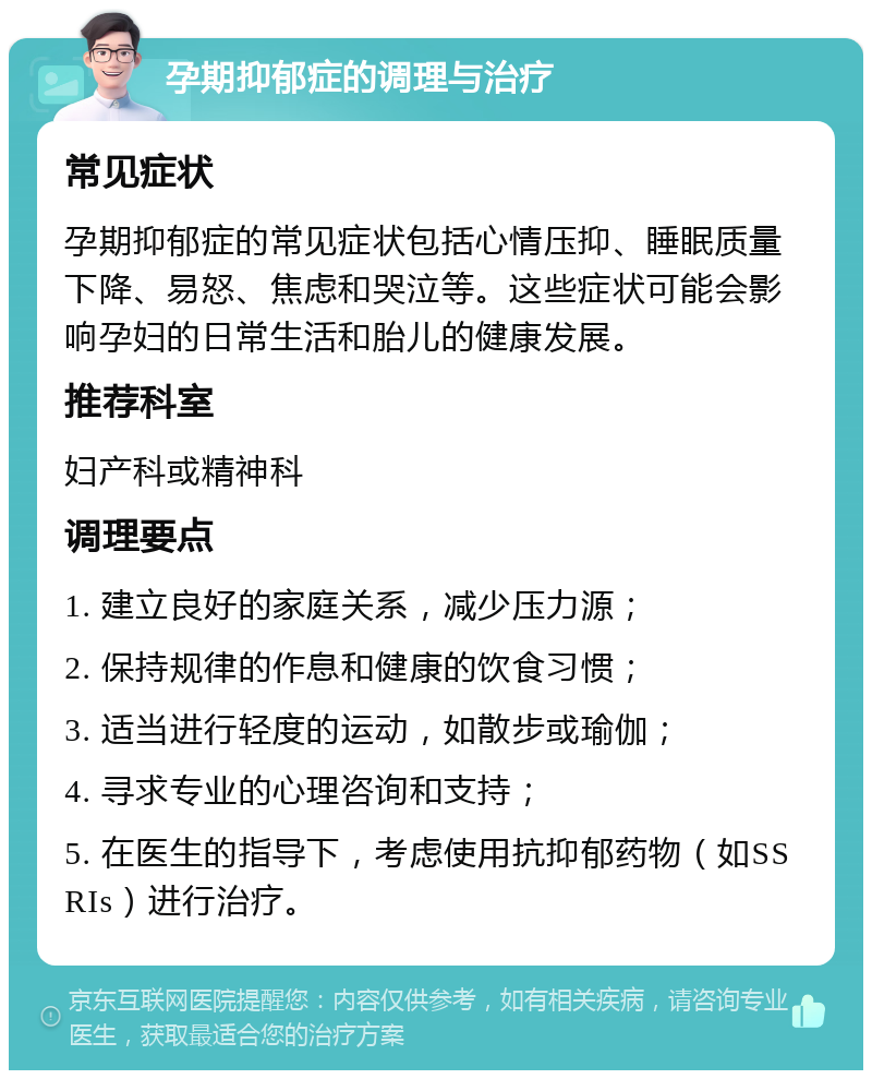 孕期抑郁症的调理与治疗 常见症状 孕期抑郁症的常见症状包括心情压抑、睡眠质量下降、易怒、焦虑和哭泣等。这些症状可能会影响孕妇的日常生活和胎儿的健康发展。 推荐科室 妇产科或精神科 调理要点 1. 建立良好的家庭关系，减少压力源； 2. 保持规律的作息和健康的饮食习惯； 3. 适当进行轻度的运动，如散步或瑜伽； 4. 寻求专业的心理咨询和支持； 5. 在医生的指导下，考虑使用抗抑郁药物（如SSRIs）进行治疗。