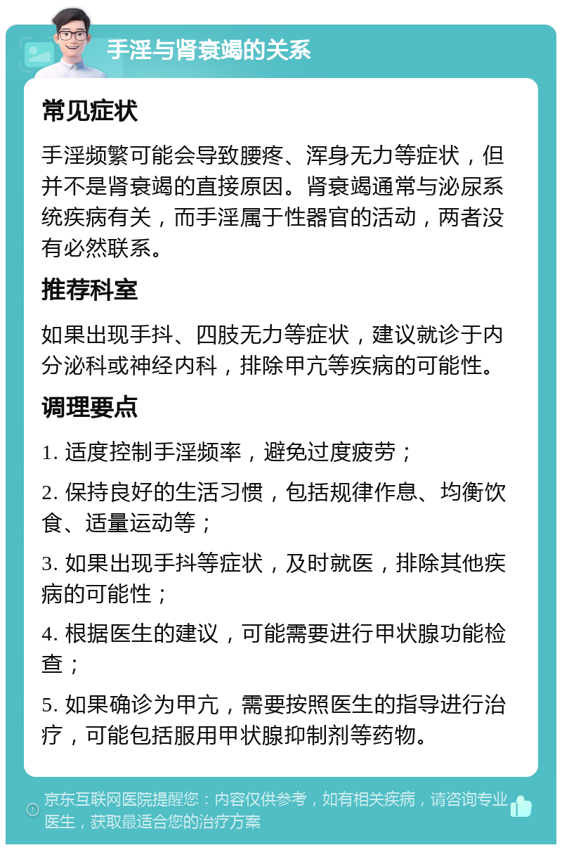 手淫与肾衰竭的关系 常见症状 手淫频繁可能会导致腰疼、浑身无力等症状，但并不是肾衰竭的直接原因。肾衰竭通常与泌尿系统疾病有关，而手淫属于性器官的活动，两者没有必然联系。 推荐科室 如果出现手抖、四肢无力等症状，建议就诊于内分泌科或神经内科，排除甲亢等疾病的可能性。 调理要点 1. 适度控制手淫频率，避免过度疲劳； 2. 保持良好的生活习惯，包括规律作息、均衡饮食、适量运动等； 3. 如果出现手抖等症状，及时就医，排除其他疾病的可能性； 4. 根据医生的建议，可能需要进行甲状腺功能检查； 5. 如果确诊为甲亢，需要按照医生的指导进行治疗，可能包括服用甲状腺抑制剂等药物。