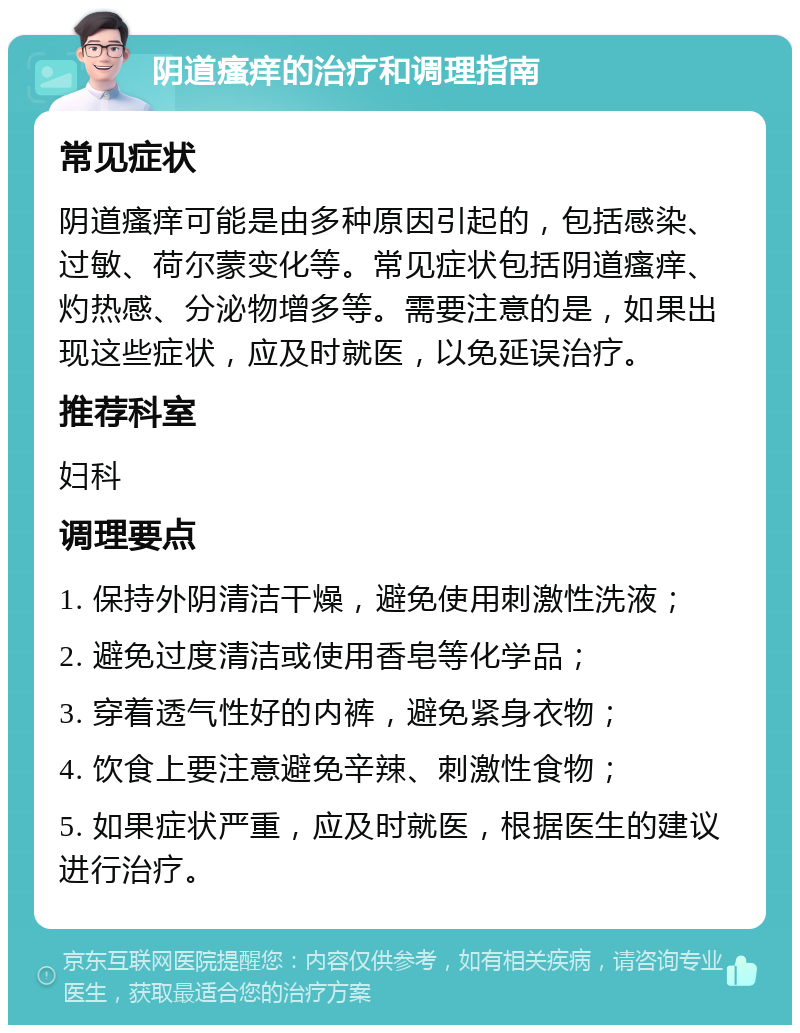 阴道瘙痒的治疗和调理指南 常见症状 阴道瘙痒可能是由多种原因引起的，包括感染、过敏、荷尔蒙变化等。常见症状包括阴道瘙痒、灼热感、分泌物增多等。需要注意的是，如果出现这些症状，应及时就医，以免延误治疗。 推荐科室 妇科 调理要点 1. 保持外阴清洁干燥，避免使用刺激性洗液； 2. 避免过度清洁或使用香皂等化学品； 3. 穿着透气性好的内裤，避免紧身衣物； 4. 饮食上要注意避免辛辣、刺激性食物； 5. 如果症状严重，应及时就医，根据医生的建议进行治疗。