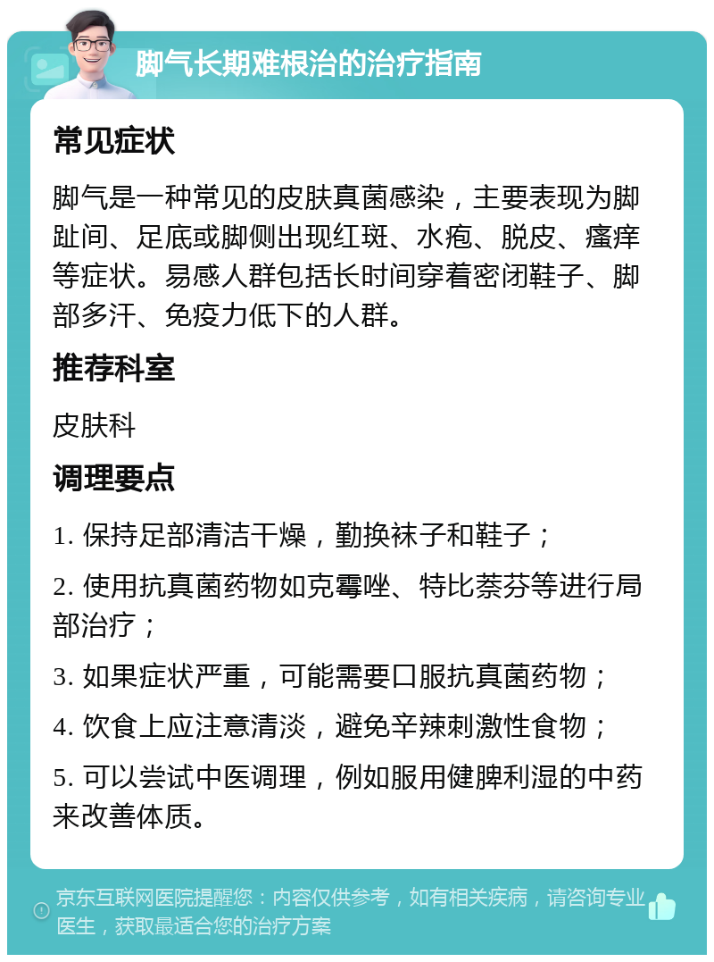 脚气长期难根治的治疗指南 常见症状 脚气是一种常见的皮肤真菌感染，主要表现为脚趾间、足底或脚侧出现红斑、水疱、脱皮、瘙痒等症状。易感人群包括长时间穿着密闭鞋子、脚部多汗、免疫力低下的人群。 推荐科室 皮肤科 调理要点 1. 保持足部清洁干燥，勤换袜子和鞋子； 2. 使用抗真菌药物如克霉唑、特比萘芬等进行局部治疗； 3. 如果症状严重，可能需要口服抗真菌药物； 4. 饮食上应注意清淡，避免辛辣刺激性食物； 5. 可以尝试中医调理，例如服用健脾利湿的中药来改善体质。