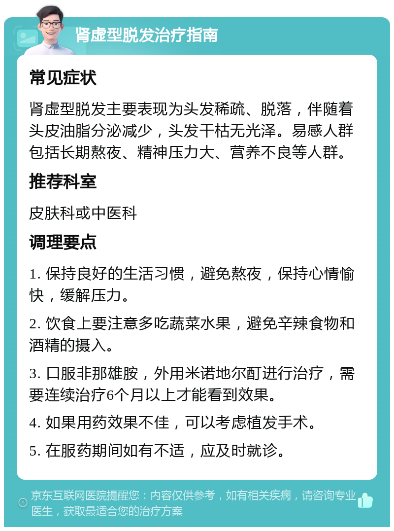 肾虚型脱发治疗指南 常见症状 肾虚型脱发主要表现为头发稀疏、脱落，伴随着头皮油脂分泌减少，头发干枯无光泽。易感人群包括长期熬夜、精神压力大、营养不良等人群。 推荐科室 皮肤科或中医科 调理要点 1. 保持良好的生活习惯，避免熬夜，保持心情愉快，缓解压力。 2. 饮食上要注意多吃蔬菜水果，避免辛辣食物和酒精的摄入。 3. 口服非那雄胺，外用米诺地尔酊进行治疗，需要连续治疗6个月以上才能看到效果。 4. 如果用药效果不佳，可以考虑植发手术。 5. 在服药期间如有不适，应及时就诊。