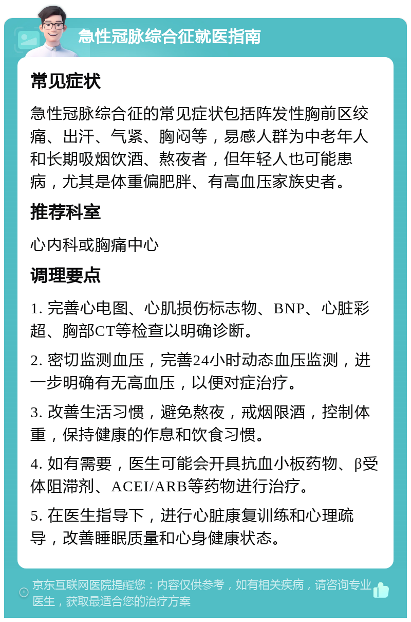 急性冠脉综合征就医指南 常见症状 急性冠脉综合征的常见症状包括阵发性胸前区绞痛、出汗、气紧、胸闷等，易感人群为中老年人和长期吸烟饮酒、熬夜者，但年轻人也可能患病，尤其是体重偏肥胖、有高血压家族史者。 推荐科室 心内科或胸痛中心 调理要点 1. 完善心电图、心肌损伤标志物、BNP、心脏彩超、胸部CT等检查以明确诊断。 2. 密切监测血压，完善24小时动态血压监测，进一步明确有无高血压，以便对症治疗。 3. 改善生活习惯，避免熬夜，戒烟限酒，控制体重，保持健康的作息和饮食习惯。 4. 如有需要，医生可能会开具抗血小板药物、β受体阻滞剂、ACEI/ARB等药物进行治疗。 5. 在医生指导下，进行心脏康复训练和心理疏导，改善睡眠质量和心身健康状态。