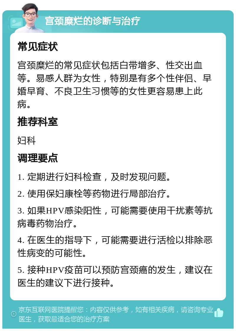 宫颈糜烂的诊断与治疗 常见症状 宫颈糜烂的常见症状包括白带增多、性交出血等。易感人群为女性，特别是有多个性伴侣、早婚早育、不良卫生习惯等的女性更容易患上此病。 推荐科室 妇科 调理要点 1. 定期进行妇科检查，及时发现问题。 2. 使用保妇康栓等药物进行局部治疗。 3. 如果HPV感染阳性，可能需要使用干扰素等抗病毒药物治疗。 4. 在医生的指导下，可能需要进行活检以排除恶性病变的可能性。 5. 接种HPV疫苗可以预防宫颈癌的发生，建议在医生的建议下进行接种。