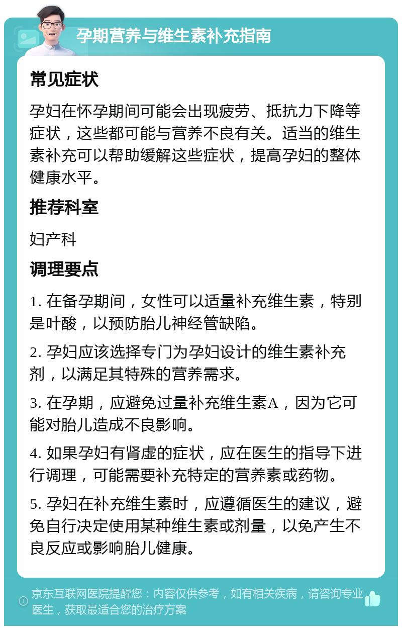 孕期营养与维生素补充指南 常见症状 孕妇在怀孕期间可能会出现疲劳、抵抗力下降等症状，这些都可能与营养不良有关。适当的维生素补充可以帮助缓解这些症状，提高孕妇的整体健康水平。 推荐科室 妇产科 调理要点 1. 在备孕期间，女性可以适量补充维生素，特别是叶酸，以预防胎儿神经管缺陷。 2. 孕妇应该选择专门为孕妇设计的维生素补充剂，以满足其特殊的营养需求。 3. 在孕期，应避免过量补充维生素A，因为它可能对胎儿造成不良影响。 4. 如果孕妇有肾虚的症状，应在医生的指导下进行调理，可能需要补充特定的营养素或药物。 5. 孕妇在补充维生素时，应遵循医生的建议，避免自行决定使用某种维生素或剂量，以免产生不良反应或影响胎儿健康。