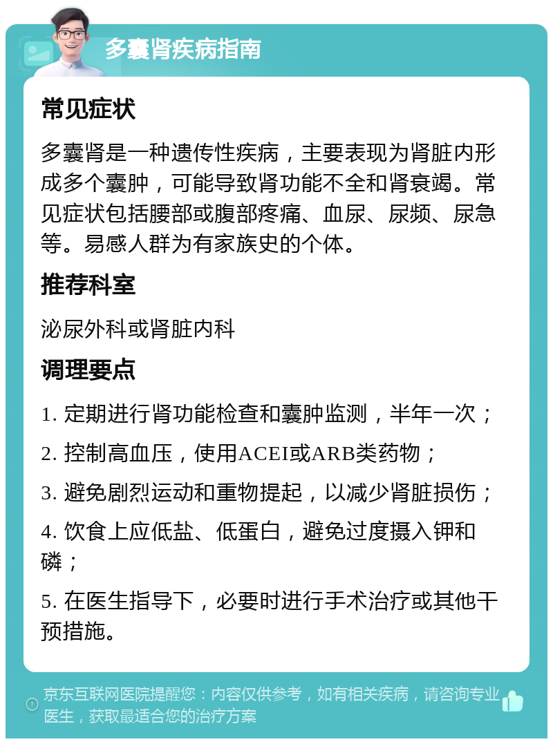 多囊肾疾病指南 常见症状 多囊肾是一种遗传性疾病，主要表现为肾脏内形成多个囊肿，可能导致肾功能不全和肾衰竭。常见症状包括腰部或腹部疼痛、血尿、尿频、尿急等。易感人群为有家族史的个体。 推荐科室 泌尿外科或肾脏内科 调理要点 1. 定期进行肾功能检查和囊肿监测，半年一次； 2. 控制高血压，使用ACEI或ARB类药物； 3. 避免剧烈运动和重物提起，以减少肾脏损伤； 4. 饮食上应低盐、低蛋白，避免过度摄入钾和磷； 5. 在医生指导下，必要时进行手术治疗或其他干预措施。