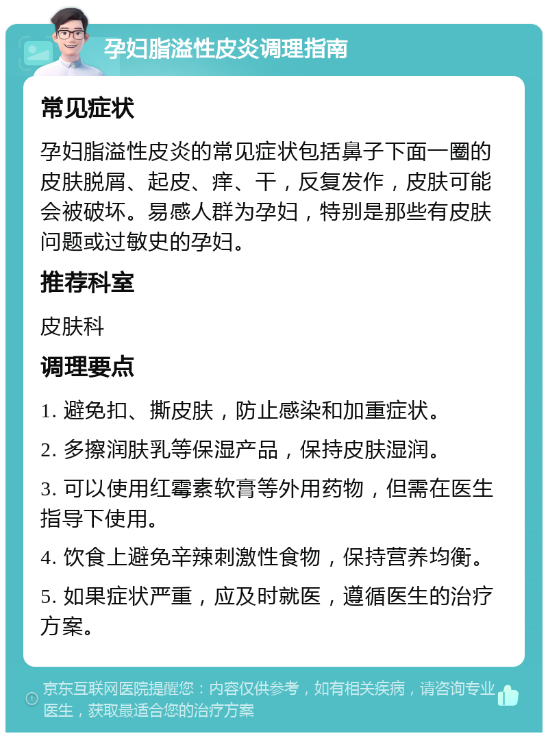 孕妇脂溢性皮炎调理指南 常见症状 孕妇脂溢性皮炎的常见症状包括鼻子下面一圈的皮肤脱屑、起皮、痒、干，反复发作，皮肤可能会被破坏。易感人群为孕妇，特别是那些有皮肤问题或过敏史的孕妇。 推荐科室 皮肤科 调理要点 1. 避免扣、撕皮肤，防止感染和加重症状。 2. 多擦润肤乳等保湿产品，保持皮肤湿润。 3. 可以使用红霉素软膏等外用药物，但需在医生指导下使用。 4. 饮食上避免辛辣刺激性食物，保持营养均衡。 5. 如果症状严重，应及时就医，遵循医生的治疗方案。