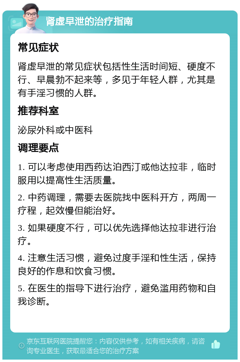 肾虚早泄的治疗指南 常见症状 肾虚早泄的常见症状包括性生活时间短、硬度不行、早晨勃不起来等，多见于年轻人群，尤其是有手淫习惯的人群。 推荐科室 泌尿外科或中医科 调理要点 1. 可以考虑使用西药达泊西汀或他达拉非，临时服用以提高性生活质量。 2. 中药调理，需要去医院找中医科开方，两周一疗程，起效慢但能治好。 3. 如果硬度不行，可以优先选择他达拉非进行治疗。 4. 注意生活习惯，避免过度手淫和性生活，保持良好的作息和饮食习惯。 5. 在医生的指导下进行治疗，避免滥用药物和自我诊断。