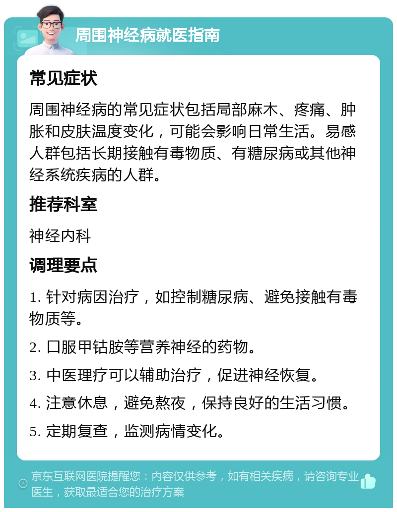 周围神经病就医指南 常见症状 周围神经病的常见症状包括局部麻木、疼痛、肿胀和皮肤温度变化，可能会影响日常生活。易感人群包括长期接触有毒物质、有糖尿病或其他神经系统疾病的人群。 推荐科室 神经内科 调理要点 1. 针对病因治疗，如控制糖尿病、避免接触有毒物质等。 2. 口服甲钴胺等营养神经的药物。 3. 中医理疗可以辅助治疗，促进神经恢复。 4. 注意休息，避免熬夜，保持良好的生活习惯。 5. 定期复查，监测病情变化。