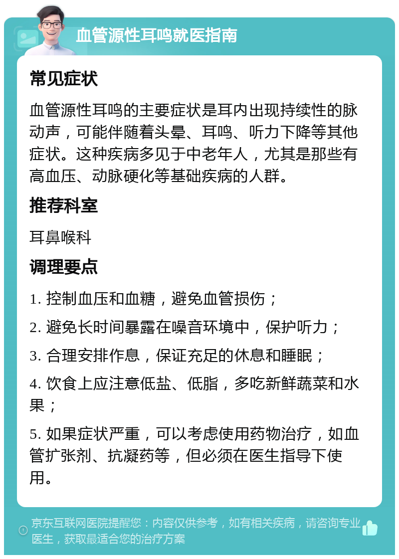 血管源性耳鸣就医指南 常见症状 血管源性耳鸣的主要症状是耳内出现持续性的脉动声，可能伴随着头晕、耳鸣、听力下降等其他症状。这种疾病多见于中老年人，尤其是那些有高血压、动脉硬化等基础疾病的人群。 推荐科室 耳鼻喉科 调理要点 1. 控制血压和血糖，避免血管损伤； 2. 避免长时间暴露在噪音环境中，保护听力； 3. 合理安排作息，保证充足的休息和睡眠； 4. 饮食上应注意低盐、低脂，多吃新鲜蔬菜和水果； 5. 如果症状严重，可以考虑使用药物治疗，如血管扩张剂、抗凝药等，但必须在医生指导下使用。