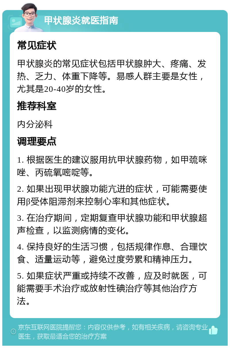 甲状腺炎就医指南 常见症状 甲状腺炎的常见症状包括甲状腺肿大、疼痛、发热、乏力、体重下降等。易感人群主要是女性，尤其是20-40岁的女性。 推荐科室 内分泌科 调理要点 1. 根据医生的建议服用抗甲状腺药物，如甲巯咪唑、丙硫氧嘧啶等。 2. 如果出现甲状腺功能亢进的症状，可能需要使用β受体阻滞剂来控制心率和其他症状。 3. 在治疗期间，定期复查甲状腺功能和甲状腺超声检查，以监测病情的变化。 4. 保持良好的生活习惯，包括规律作息、合理饮食、适量运动等，避免过度劳累和精神压力。 5. 如果症状严重或持续不改善，应及时就医，可能需要手术治疗或放射性碘治疗等其他治疗方法。