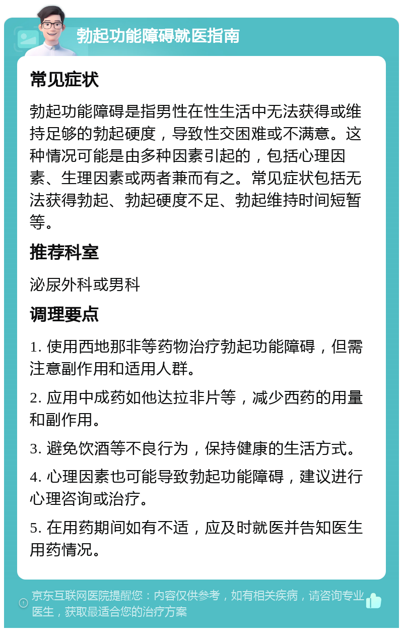 勃起功能障碍就医指南 常见症状 勃起功能障碍是指男性在性生活中无法获得或维持足够的勃起硬度，导致性交困难或不满意。这种情况可能是由多种因素引起的，包括心理因素、生理因素或两者兼而有之。常见症状包括无法获得勃起、勃起硬度不足、勃起维持时间短暂等。 推荐科室 泌尿外科或男科 调理要点 1. 使用西地那非等药物治疗勃起功能障碍，但需注意副作用和适用人群。 2. 应用中成药如他达拉非片等，减少西药的用量和副作用。 3. 避免饮酒等不良行为，保持健康的生活方式。 4. 心理因素也可能导致勃起功能障碍，建议进行心理咨询或治疗。 5. 在用药期间如有不适，应及时就医并告知医生用药情况。