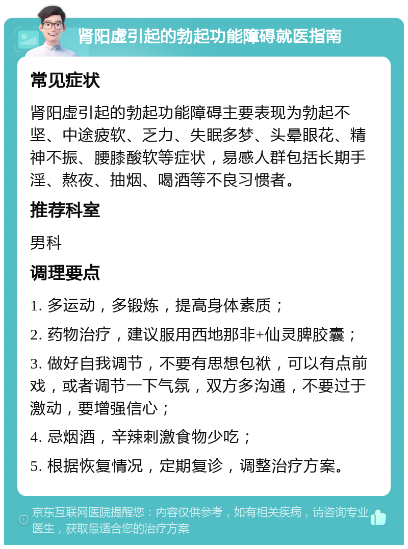 肾阳虚引起的勃起功能障碍就医指南 常见症状 肾阳虚引起的勃起功能障碍主要表现为勃起不坚、中途疲软、乏力、失眠多梦、头晕眼花、精神不振、腰膝酸软等症状，易感人群包括长期手淫、熬夜、抽烟、喝酒等不良习惯者。 推荐科室 男科 调理要点 1. 多运动，多锻炼，提高身体素质； 2. 药物治疗，建议服用西地那非+仙灵脾胶囊； 3. 做好自我调节，不要有思想包袱，可以有点前戏，或者调节一下气氛，双方多沟通，不要过于激动，要增强信心； 4. 忌烟酒，辛辣刺激食物少吃； 5. 根据恢复情况，定期复诊，调整治疗方案。