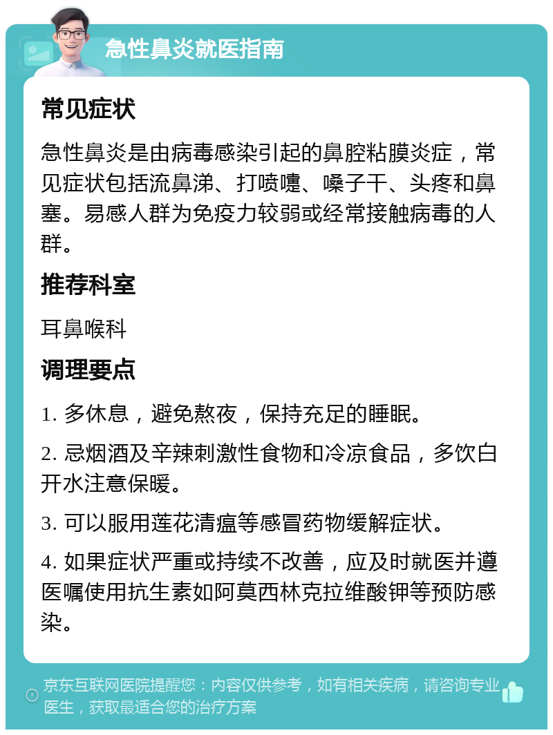 急性鼻炎就医指南 常见症状 急性鼻炎是由病毒感染引起的鼻腔粘膜炎症，常见症状包括流鼻涕、打喷嚏、嗓子干、头疼和鼻塞。易感人群为免疫力较弱或经常接触病毒的人群。 推荐科室 耳鼻喉科 调理要点 1. 多休息，避免熬夜，保持充足的睡眠。 2. 忌烟酒及辛辣刺激性食物和冷凉食品，多饮白开水注意保暖。 3. 可以服用莲花清瘟等感冒药物缓解症状。 4. 如果症状严重或持续不改善，应及时就医并遵医嘱使用抗生素如阿莫西林克拉维酸钾等预防感染。