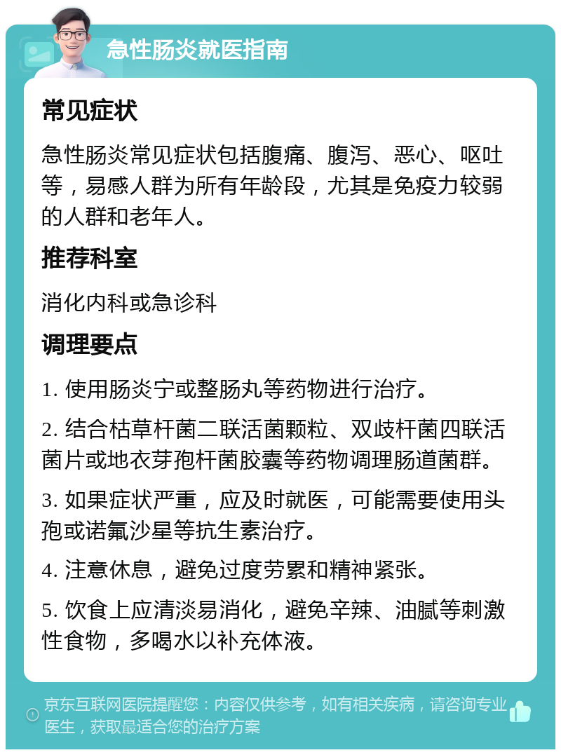 急性肠炎就医指南 常见症状 急性肠炎常见症状包括腹痛、腹泻、恶心、呕吐等，易感人群为所有年龄段，尤其是免疫力较弱的人群和老年人。 推荐科室 消化内科或急诊科 调理要点 1. 使用肠炎宁或整肠丸等药物进行治疗。 2. 结合枯草杆菌二联活菌颗粒、双歧杆菌四联活菌片或地衣芽孢杆菌胶囊等药物调理肠道菌群。 3. 如果症状严重，应及时就医，可能需要使用头孢或诺氟沙星等抗生素治疗。 4. 注意休息，避免过度劳累和精神紧张。 5. 饮食上应清淡易消化，避免辛辣、油腻等刺激性食物，多喝水以补充体液。