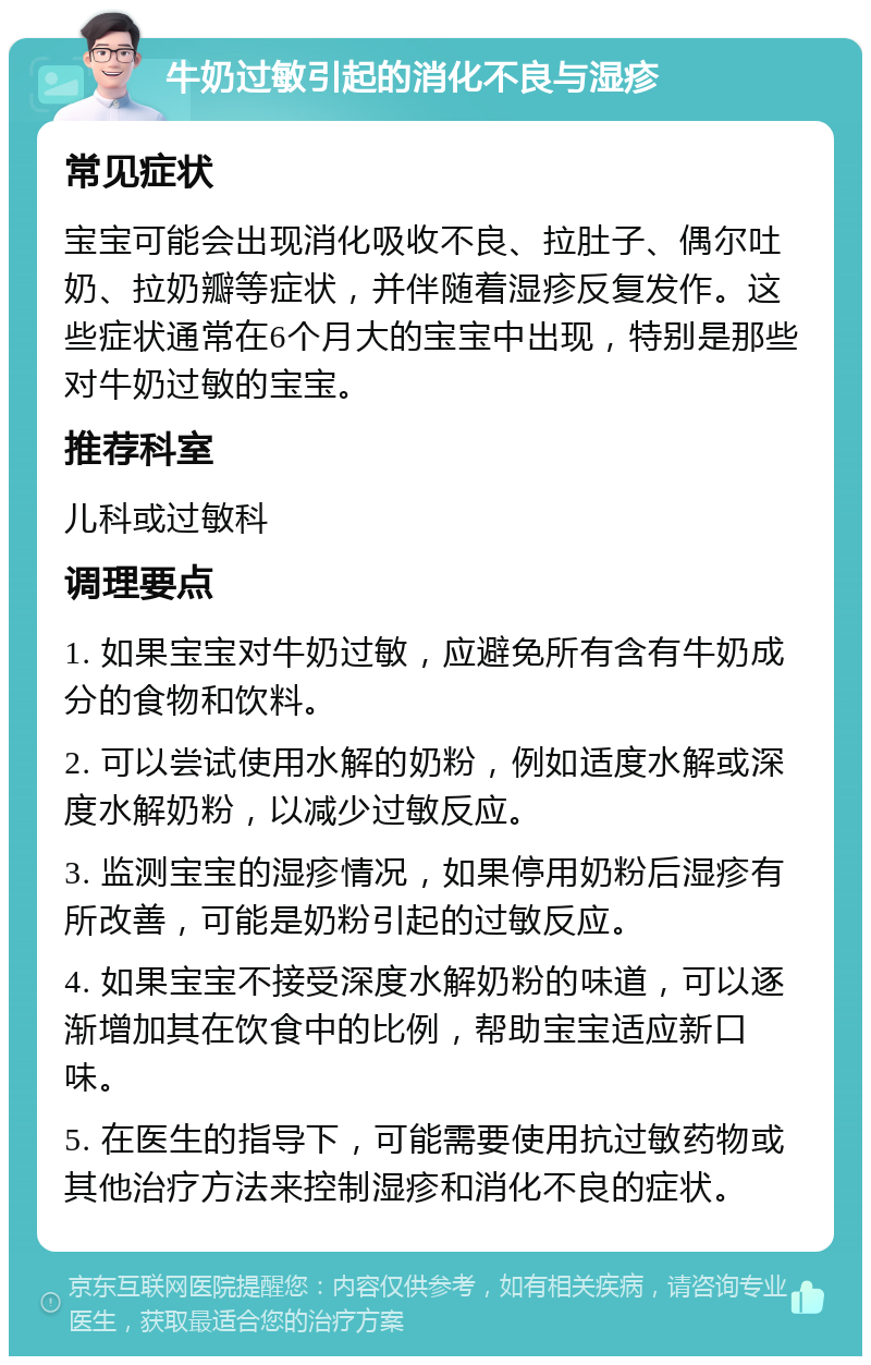 牛奶过敏引起的消化不良与湿疹 常见症状 宝宝可能会出现消化吸收不良、拉肚子、偶尔吐奶、拉奶瓣等症状，并伴随着湿疹反复发作。这些症状通常在6个月大的宝宝中出现，特别是那些对牛奶过敏的宝宝。 推荐科室 儿科或过敏科 调理要点 1. 如果宝宝对牛奶过敏，应避免所有含有牛奶成分的食物和饮料。 2. 可以尝试使用水解的奶粉，例如适度水解或深度水解奶粉，以减少过敏反应。 3. 监测宝宝的湿疹情况，如果停用奶粉后湿疹有所改善，可能是奶粉引起的过敏反应。 4. 如果宝宝不接受深度水解奶粉的味道，可以逐渐增加其在饮食中的比例，帮助宝宝适应新口味。 5. 在医生的指导下，可能需要使用抗过敏药物或其他治疗方法来控制湿疹和消化不良的症状。