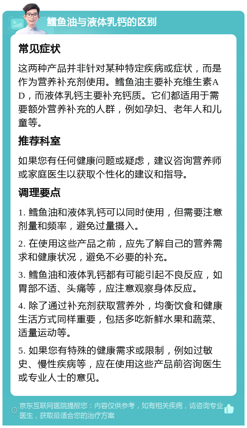 鳕鱼油与液体乳钙的区别 常见症状 这两种产品并非针对某种特定疾病或症状，而是作为营养补充剂使用。鳕鱼油主要补充维生素AD，而液体乳钙主要补充钙质。它们都适用于需要额外营养补充的人群，例如孕妇、老年人和儿童等。 推荐科室 如果您有任何健康问题或疑虑，建议咨询营养师或家庭医生以获取个性化的建议和指导。 调理要点 1. 鳕鱼油和液体乳钙可以同时使用，但需要注意剂量和频率，避免过量摄入。 2. 在使用这些产品之前，应先了解自己的营养需求和健康状况，避免不必要的补充。 3. 鳕鱼油和液体乳钙都有可能引起不良反应，如胃部不适、头痛等，应注意观察身体反应。 4. 除了通过补充剂获取营养外，均衡饮食和健康生活方式同样重要，包括多吃新鲜水果和蔬菜、适量运动等。 5. 如果您有特殊的健康需求或限制，例如过敏史、慢性疾病等，应在使用这些产品前咨询医生或专业人士的意见。