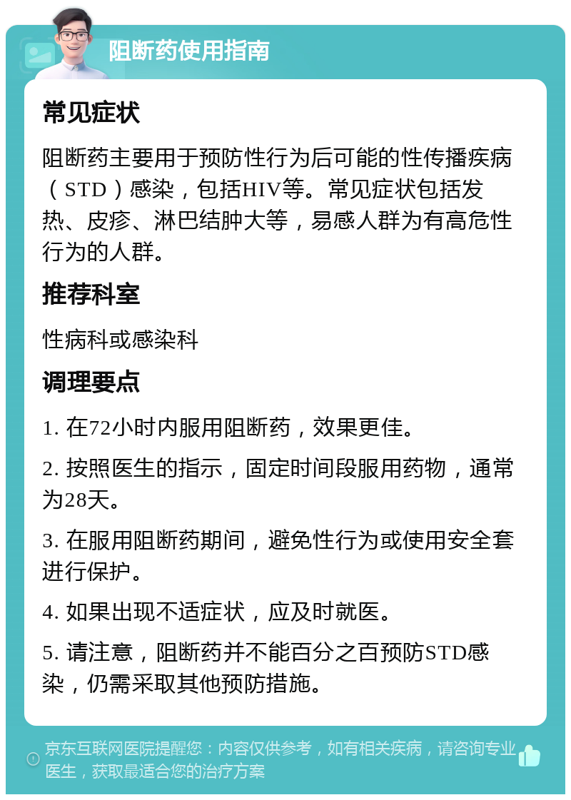 阻断药使用指南 常见症状 阻断药主要用于预防性行为后可能的性传播疾病（STD）感染，包括HIV等。常见症状包括发热、皮疹、淋巴结肿大等，易感人群为有高危性行为的人群。 推荐科室 性病科或感染科 调理要点 1. 在72小时内服用阻断药，效果更佳。 2. 按照医生的指示，固定时间段服用药物，通常为28天。 3. 在服用阻断药期间，避免性行为或使用安全套进行保护。 4. 如果出现不适症状，应及时就医。 5. 请注意，阻断药并不能百分之百预防STD感染，仍需采取其他预防措施。