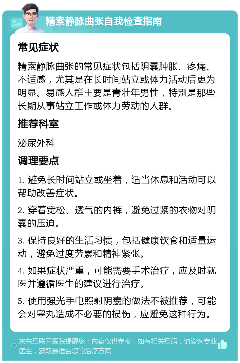 精索静脉曲张自我检查指南 常见症状 精索静脉曲张的常见症状包括阴囊肿胀、疼痛、不适感，尤其是在长时间站立或体力活动后更为明显。易感人群主要是青壮年男性，特别是那些长期从事站立工作或体力劳动的人群。 推荐科室 泌尿外科 调理要点 1. 避免长时间站立或坐着，适当休息和活动可以帮助改善症状。 2. 穿着宽松、透气的内裤，避免过紧的衣物对阴囊的压迫。 3. 保持良好的生活习惯，包括健康饮食和适量运动，避免过度劳累和精神紧张。 4. 如果症状严重，可能需要手术治疗，应及时就医并遵循医生的建议进行治疗。 5. 使用强光手电照射阴囊的做法不被推荐，可能会对睾丸造成不必要的损伤，应避免这种行为。