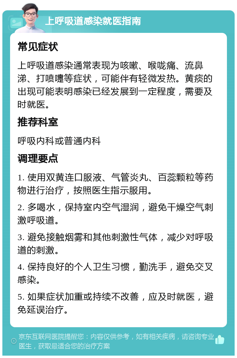 上呼吸道感染就医指南 常见症状 上呼吸道感染通常表现为咳嗽、喉咙痛、流鼻涕、打喷嚏等症状，可能伴有轻微发热。黄痰的出现可能表明感染已经发展到一定程度，需要及时就医。 推荐科室 呼吸内科或普通内科 调理要点 1. 使用双黄连口服液、气管炎丸、百蕊颗粒等药物进行治疗，按照医生指示服用。 2. 多喝水，保持室内空气湿润，避免干燥空气刺激呼吸道。 3. 避免接触烟雾和其他刺激性气体，减少对呼吸道的刺激。 4. 保持良好的个人卫生习惯，勤洗手，避免交叉感染。 5. 如果症状加重或持续不改善，应及时就医，避免延误治疗。