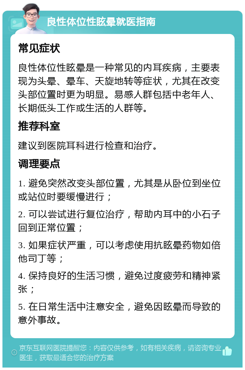 良性体位性眩晕就医指南 常见症状 良性体位性眩晕是一种常见的内耳疾病，主要表现为头晕、晕车、天旋地转等症状，尤其在改变头部位置时更为明显。易感人群包括中老年人、长期低头工作或生活的人群等。 推荐科室 建议到医院耳科进行检查和治疗。 调理要点 1. 避免突然改变头部位置，尤其是从卧位到坐位或站位时要缓慢进行； 2. 可以尝试进行复位治疗，帮助内耳中的小石子回到正常位置； 3. 如果症状严重，可以考虑使用抗眩晕药物如倍他司丁等； 4. 保持良好的生活习惯，避免过度疲劳和精神紧张； 5. 在日常生活中注意安全，避免因眩晕而导致的意外事故。