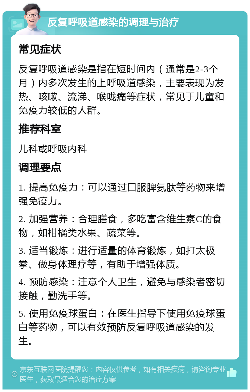 反复呼吸道感染的调理与治疗 常见症状 反复呼吸道感染是指在短时间内（通常是2-3个月）内多次发生的上呼吸道感染，主要表现为发热、咳嗽、流涕、喉咙痛等症状，常见于儿童和免疫力较低的人群。 推荐科室 儿科或呼吸内科 调理要点 1. 提高免疫力：可以通过口服脾氨肽等药物来增强免疫力。 2. 加强营养：合理膳食，多吃富含维生素C的食物，如柑橘类水果、蔬菜等。 3. 适当锻炼：进行适量的体育锻炼，如打太极拳、做身体理疗等，有助于增强体质。 4. 预防感染：注意个人卫生，避免与感染者密切接触，勤洗手等。 5. 使用免疫球蛋白：在医生指导下使用免疫球蛋白等药物，可以有效预防反复呼吸道感染的发生。