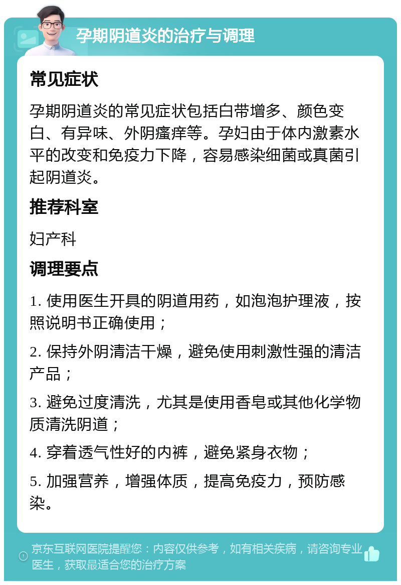 孕期阴道炎的治疗与调理 常见症状 孕期阴道炎的常见症状包括白带增多、颜色变白、有异味、外阴瘙痒等。孕妇由于体内激素水平的改变和免疫力下降，容易感染细菌或真菌引起阴道炎。 推荐科室 妇产科 调理要点 1. 使用医生开具的阴道用药，如泡泡护理液，按照说明书正确使用； 2. 保持外阴清洁干燥，避免使用刺激性强的清洁产品； 3. 避免过度清洗，尤其是使用香皂或其他化学物质清洗阴道； 4. 穿着透气性好的内裤，避免紧身衣物； 5. 加强营养，增强体质，提高免疫力，预防感染。