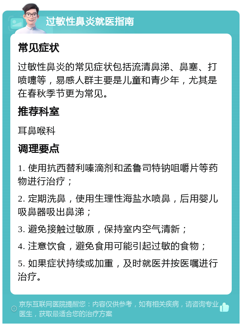 过敏性鼻炎就医指南 常见症状 过敏性鼻炎的常见症状包括流清鼻涕、鼻塞、打喷嚏等，易感人群主要是儿童和青少年，尤其是在春秋季节更为常见。 推荐科室 耳鼻喉科 调理要点 1. 使用抗西替利嗪滴剂和孟鲁司特钠咀嚼片等药物进行治疗； 2. 定期洗鼻，使用生理性海盐水喷鼻，后用婴儿吸鼻器吸出鼻涕； 3. 避免接触过敏原，保持室内空气清新； 4. 注意饮食，避免食用可能引起过敏的食物； 5. 如果症状持续或加重，及时就医并按医嘱进行治疗。