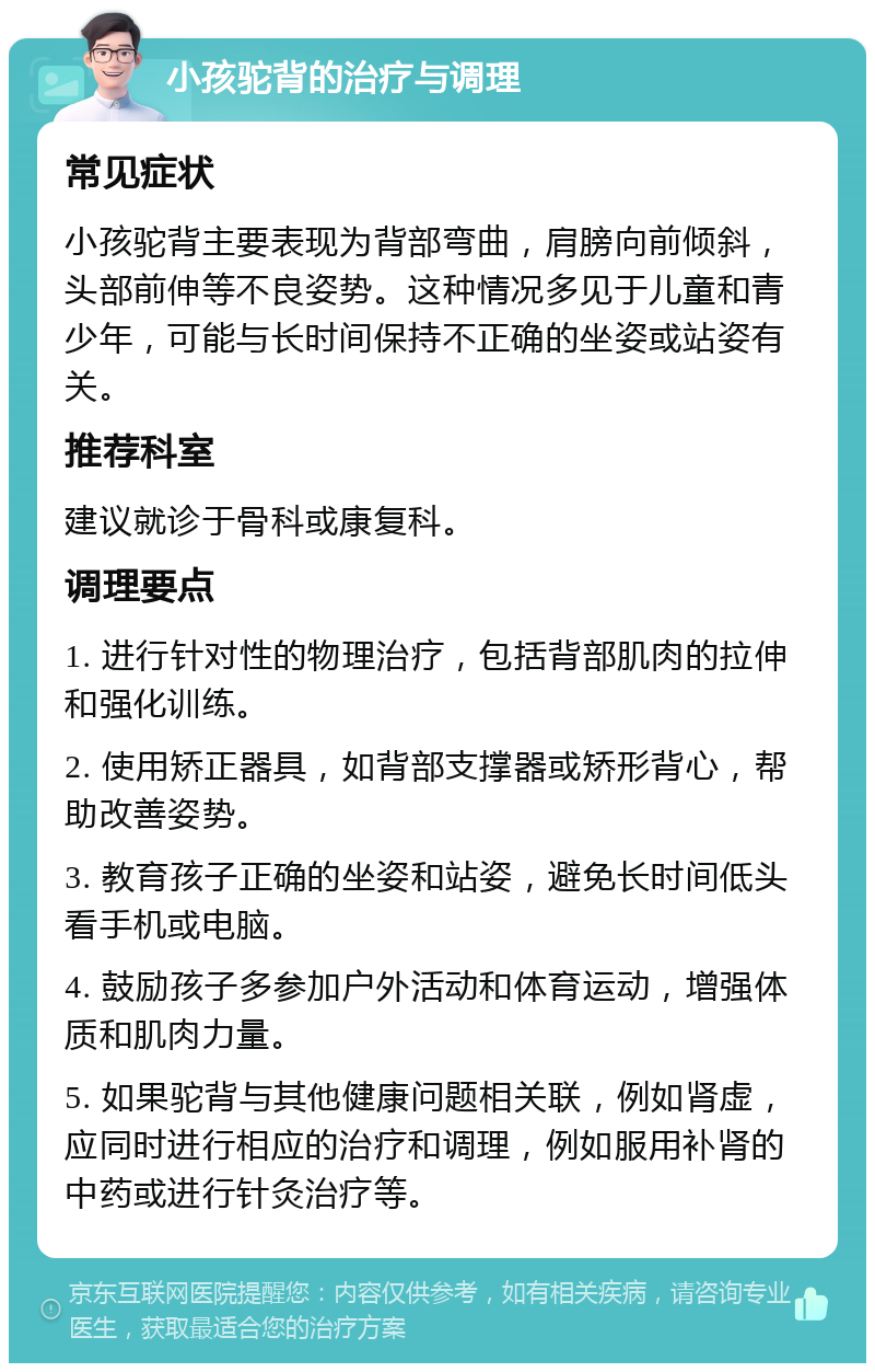 小孩驼背的治疗与调理 常见症状 小孩驼背主要表现为背部弯曲，肩膀向前倾斜，头部前伸等不良姿势。这种情况多见于儿童和青少年，可能与长时间保持不正确的坐姿或站姿有关。 推荐科室 建议就诊于骨科或康复科。 调理要点 1. 进行针对性的物理治疗，包括背部肌肉的拉伸和强化训练。 2. 使用矫正器具，如背部支撑器或矫形背心，帮助改善姿势。 3. 教育孩子正确的坐姿和站姿，避免长时间低头看手机或电脑。 4. 鼓励孩子多参加户外活动和体育运动，增强体质和肌肉力量。 5. 如果驼背与其他健康问题相关联，例如肾虚，应同时进行相应的治疗和调理，例如服用补肾的中药或进行针灸治疗等。