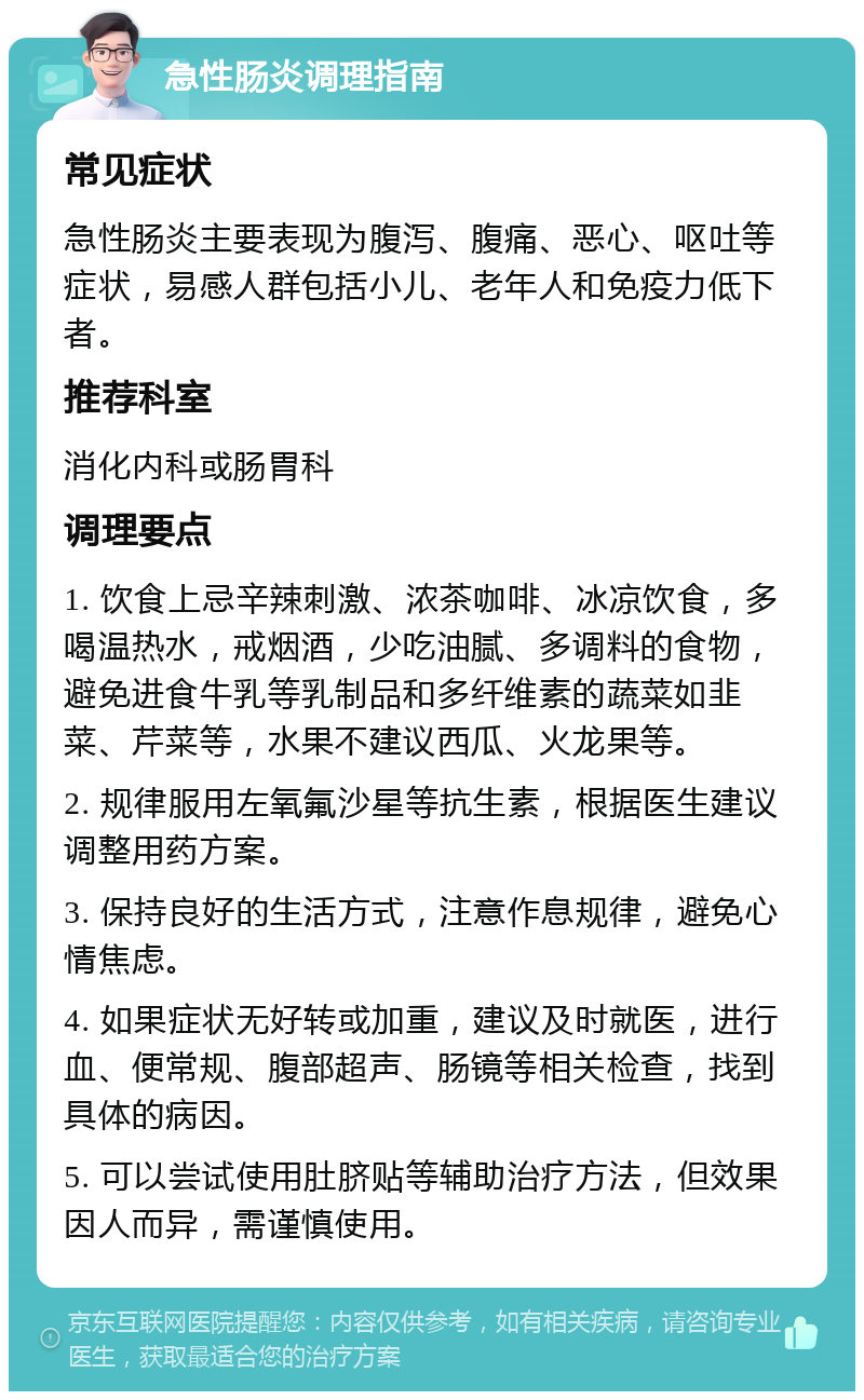 急性肠炎调理指南 常见症状 急性肠炎主要表现为腹泻、腹痛、恶心、呕吐等症状，易感人群包括小儿、老年人和免疫力低下者。 推荐科室 消化内科或肠胃科 调理要点 1. 饮食上忌辛辣刺激、浓茶咖啡、冰凉饮食，多喝温热水，戒烟酒，少吃油腻、多调料的食物，避免进食牛乳等乳制品和多纤维素的蔬菜如韭菜、芹菜等，水果不建议西瓜、火龙果等。 2. 规律服用左氧氟沙星等抗生素，根据医生建议调整用药方案。 3. 保持良好的生活方式，注意作息规律，避免心情焦虑。 4. 如果症状无好转或加重，建议及时就医，进行血、便常规、腹部超声、肠镜等相关检查，找到具体的病因。 5. 可以尝试使用肚脐贴等辅助治疗方法，但效果因人而异，需谨慎使用。