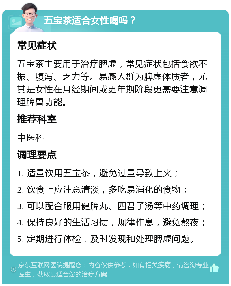 五宝茶适合女性喝吗？ 常见症状 五宝茶主要用于治疗脾虚，常见症状包括食欲不振、腹泻、乏力等。易感人群为脾虚体质者，尤其是女性在月经期间或更年期阶段更需要注意调理脾胃功能。 推荐科室 中医科 调理要点 1. 适量饮用五宝茶，避免过量导致上火； 2. 饮食上应注意清淡，多吃易消化的食物； 3. 可以配合服用健脾丸、四君子汤等中药调理； 4. 保持良好的生活习惯，规律作息，避免熬夜； 5. 定期进行体检，及时发现和处理脾虚问题。