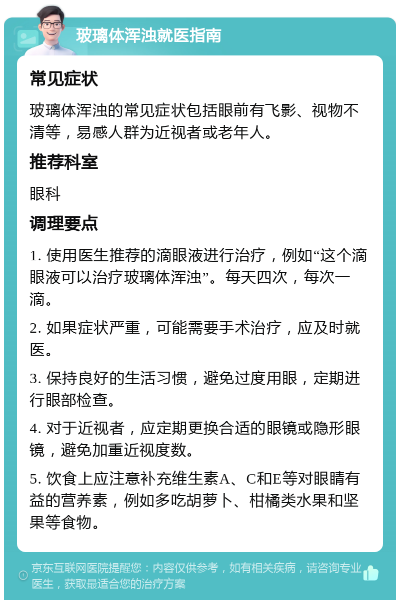 玻璃体浑浊就医指南 常见症状 玻璃体浑浊的常见症状包括眼前有飞影、视物不清等，易感人群为近视者或老年人。 推荐科室 眼科 调理要点 1. 使用医生推荐的滴眼液进行治疗，例如“这个滴眼液可以治疗玻璃体浑浊”。每天四次，每次一滴。 2. 如果症状严重，可能需要手术治疗，应及时就医。 3. 保持良好的生活习惯，避免过度用眼，定期进行眼部检查。 4. 对于近视者，应定期更换合适的眼镜或隐形眼镜，避免加重近视度数。 5. 饮食上应注意补充维生素A、C和E等对眼睛有益的营养素，例如多吃胡萝卜、柑橘类水果和坚果等食物。