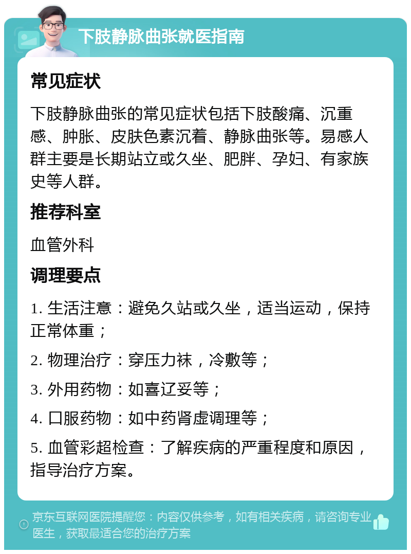 下肢静脉曲张就医指南 常见症状 下肢静脉曲张的常见症状包括下肢酸痛、沉重感、肿胀、皮肤色素沉着、静脉曲张等。易感人群主要是长期站立或久坐、肥胖、孕妇、有家族史等人群。 推荐科室 血管外科 调理要点 1. 生活注意：避免久站或久坐，适当运动，保持正常体重； 2. 物理治疗：穿压力袜，冷敷等； 3. 外用药物：如喜辽妥等； 4. 口服药物：如中药肾虚调理等； 5. 血管彩超检查：了解疾病的严重程度和原因，指导治疗方案。