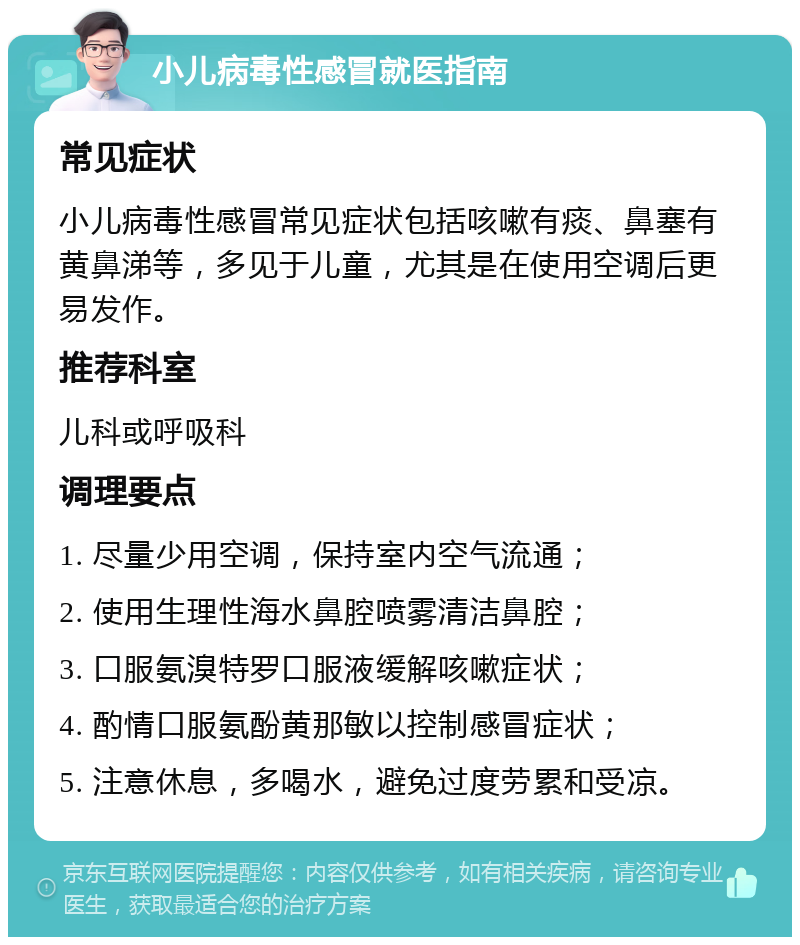 小儿病毒性感冒就医指南 常见症状 小儿病毒性感冒常见症状包括咳嗽有痰、鼻塞有黄鼻涕等，多见于儿童，尤其是在使用空调后更易发作。 推荐科室 儿科或呼吸科 调理要点 1. 尽量少用空调，保持室内空气流通； 2. 使用生理性海水鼻腔喷雾清洁鼻腔； 3. 口服氨溴特罗口服液缓解咳嗽症状； 4. 酌情口服氨酚黄那敏以控制感冒症状； 5. 注意休息，多喝水，避免过度劳累和受凉。