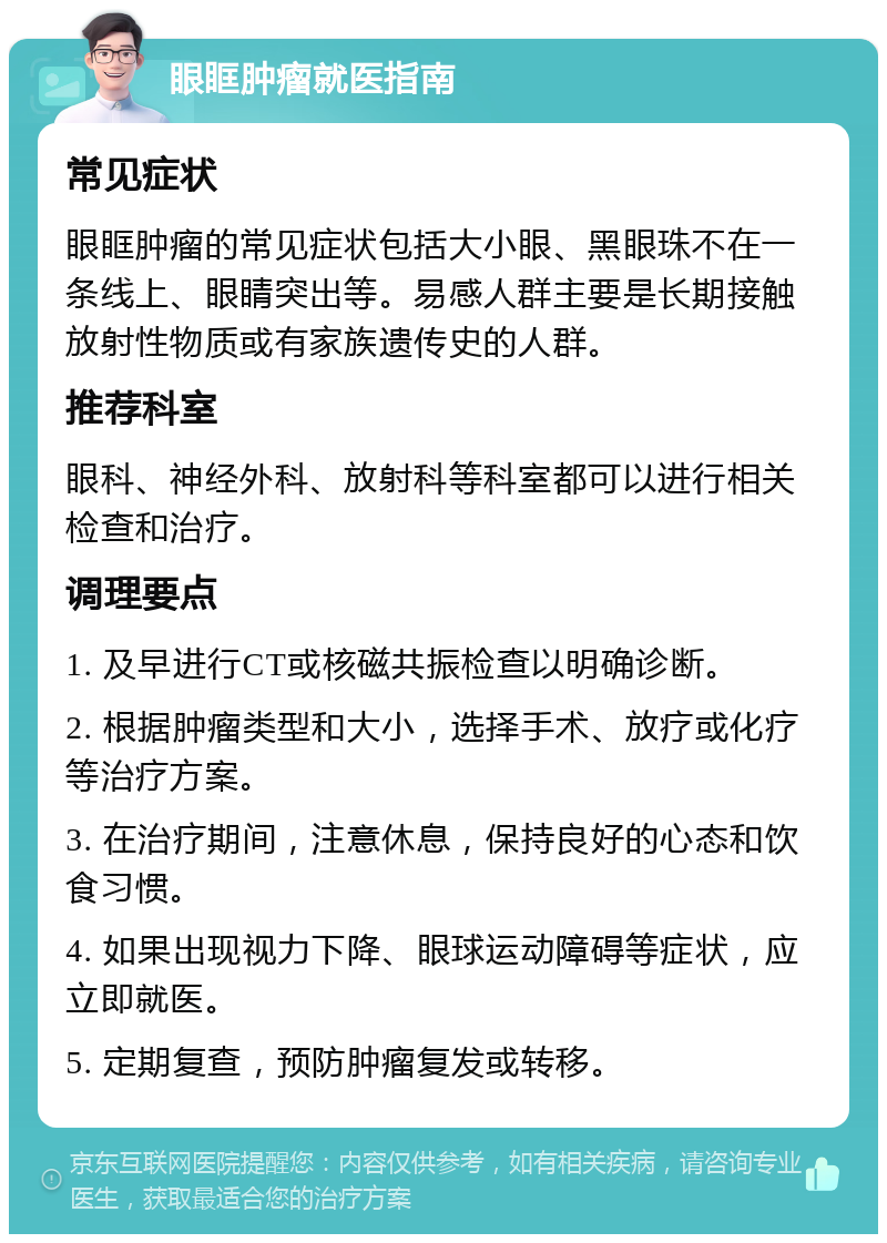 眼眶肿瘤就医指南 常见症状 眼眶肿瘤的常见症状包括大小眼、黑眼珠不在一条线上、眼睛突出等。易感人群主要是长期接触放射性物质或有家族遗传史的人群。 推荐科室 眼科、神经外科、放射科等科室都可以进行相关检查和治疗。 调理要点 1. 及早进行CT或核磁共振检查以明确诊断。 2. 根据肿瘤类型和大小，选择手术、放疗或化疗等治疗方案。 3. 在治疗期间，注意休息，保持良好的心态和饮食习惯。 4. 如果出现视力下降、眼球运动障碍等症状，应立即就医。 5. 定期复查，预防肿瘤复发或转移。