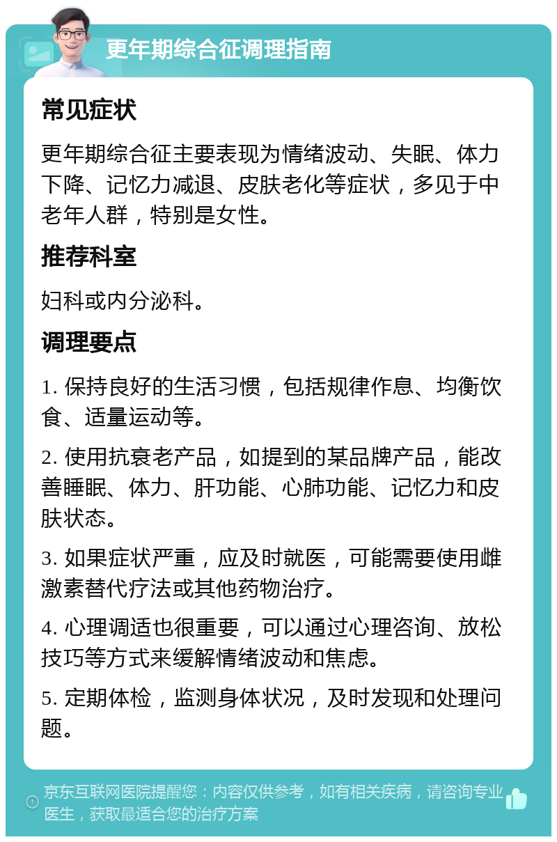 更年期综合征调理指南 常见症状 更年期综合征主要表现为情绪波动、失眠、体力下降、记忆力减退、皮肤老化等症状，多见于中老年人群，特别是女性。 推荐科室 妇科或内分泌科。 调理要点 1. 保持良好的生活习惯，包括规律作息、均衡饮食、适量运动等。 2. 使用抗衰老产品，如提到的某品牌产品，能改善睡眠、体力、肝功能、心肺功能、记忆力和皮肤状态。 3. 如果症状严重，应及时就医，可能需要使用雌激素替代疗法或其他药物治疗。 4. 心理调适也很重要，可以通过心理咨询、放松技巧等方式来缓解情绪波动和焦虑。 5. 定期体检，监测身体状况，及时发现和处理问题。