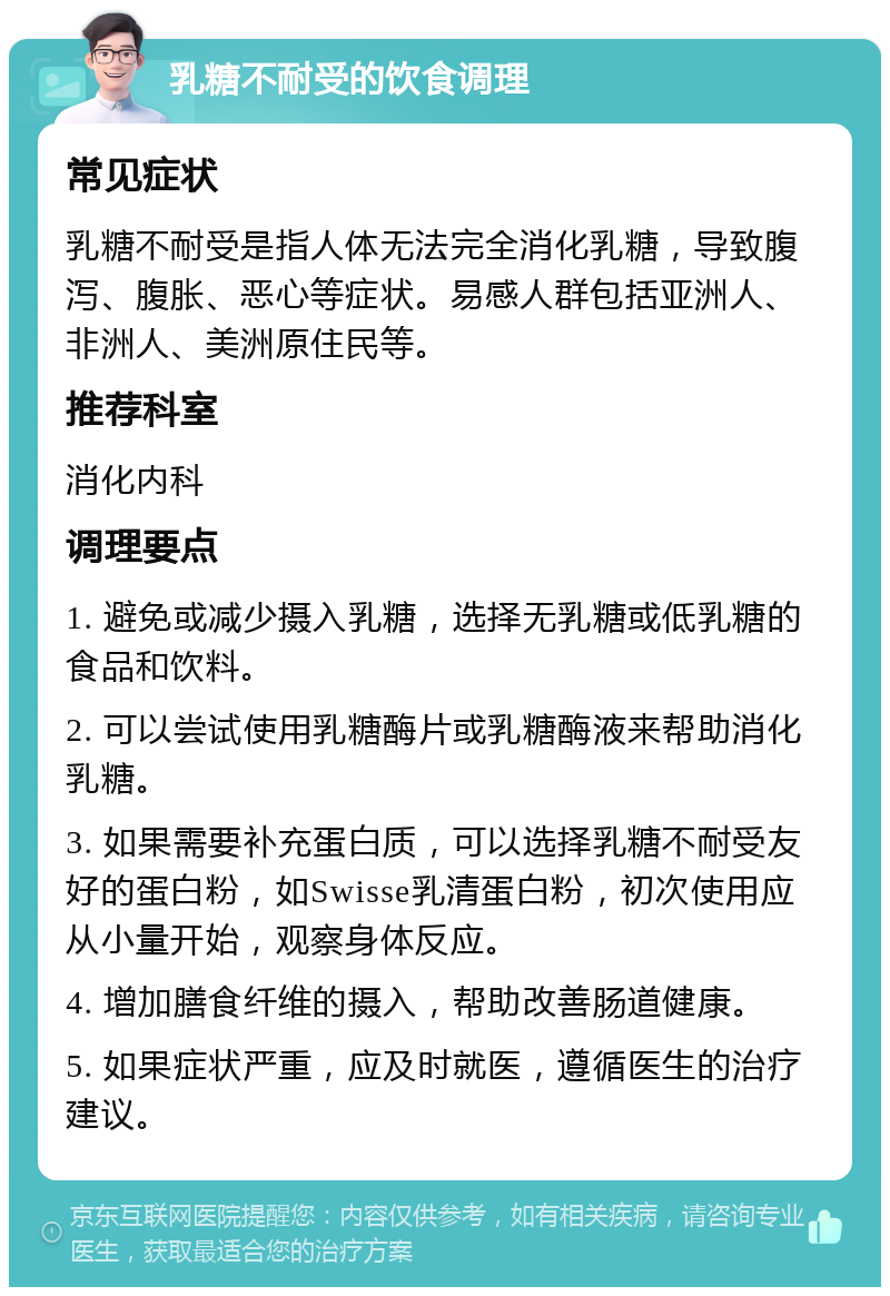 乳糖不耐受的饮食调理 常见症状 乳糖不耐受是指人体无法完全消化乳糖，导致腹泻、腹胀、恶心等症状。易感人群包括亚洲人、非洲人、美洲原住民等。 推荐科室 消化内科 调理要点 1. 避免或减少摄入乳糖，选择无乳糖或低乳糖的食品和饮料。 2. 可以尝试使用乳糖酶片或乳糖酶液来帮助消化乳糖。 3. 如果需要补充蛋白质，可以选择乳糖不耐受友好的蛋白粉，如Swisse乳清蛋白粉，初次使用应从小量开始，观察身体反应。 4. 增加膳食纤维的摄入，帮助改善肠道健康。 5. 如果症状严重，应及时就医，遵循医生的治疗建议。