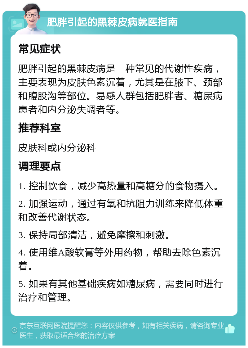 肥胖引起的黑棘皮病就医指南 常见症状 肥胖引起的黑棘皮病是一种常见的代谢性疾病，主要表现为皮肤色素沉着，尤其是在腋下、颈部和腹股沟等部位。易感人群包括肥胖者、糖尿病患者和内分泌失调者等。 推荐科室 皮肤科或内分泌科 调理要点 1. 控制饮食，减少高热量和高糖分的食物摄入。 2. 加强运动，通过有氧和抗阻力训练来降低体重和改善代谢状态。 3. 保持局部清洁，避免摩擦和刺激。 4. 使用维A酸软膏等外用药物，帮助去除色素沉着。 5. 如果有其他基础疾病如糖尿病，需要同时进行治疗和管理。