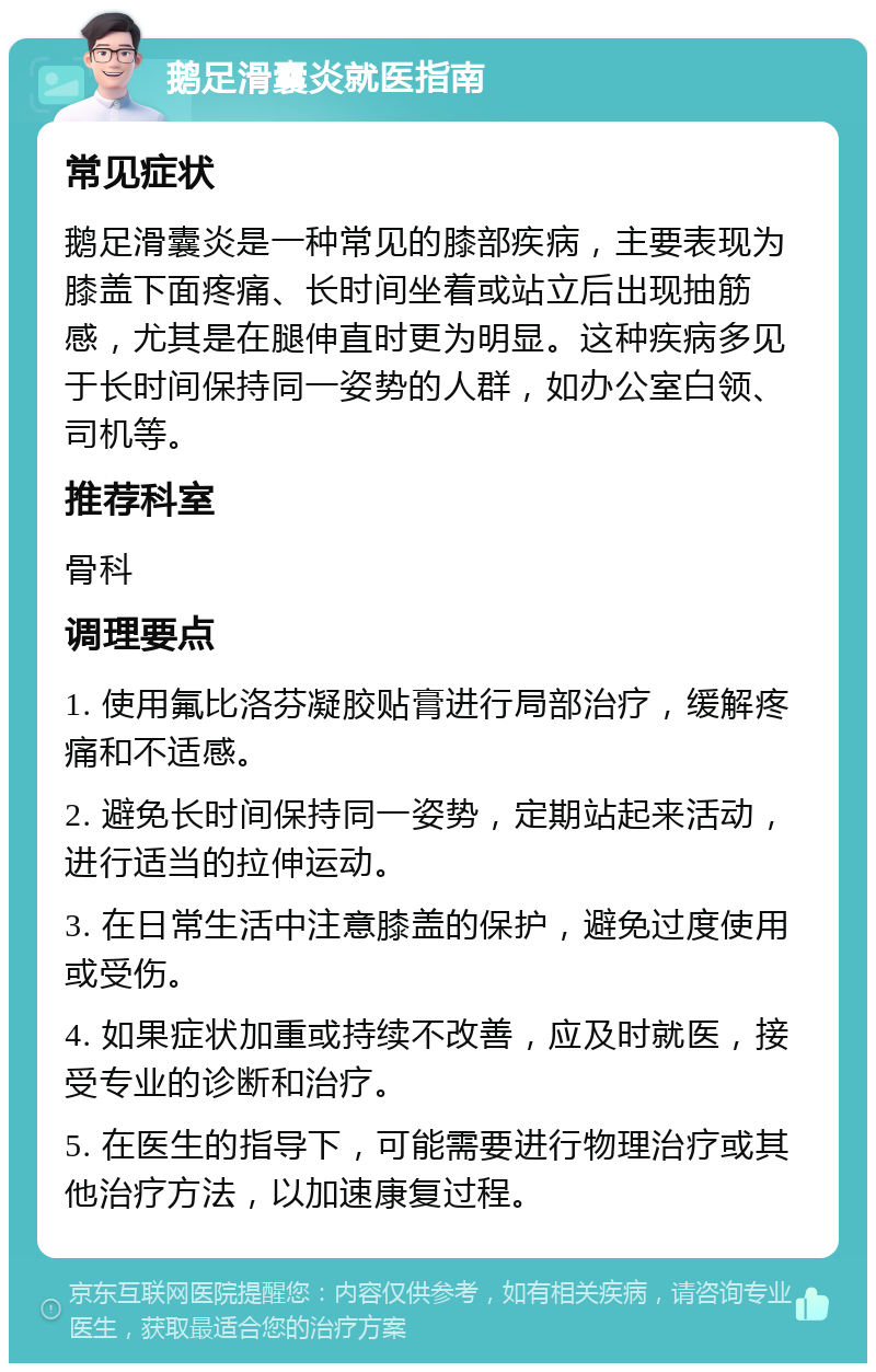 鹅足滑囊炎就医指南 常见症状 鹅足滑囊炎是一种常见的膝部疾病，主要表现为膝盖下面疼痛、长时间坐着或站立后出现抽筋感，尤其是在腿伸直时更为明显。这种疾病多见于长时间保持同一姿势的人群，如办公室白领、司机等。 推荐科室 骨科 调理要点 1. 使用氟比洛芬凝胶贴膏进行局部治疗，缓解疼痛和不适感。 2. 避免长时间保持同一姿势，定期站起来活动，进行适当的拉伸运动。 3. 在日常生活中注意膝盖的保护，避免过度使用或受伤。 4. 如果症状加重或持续不改善，应及时就医，接受专业的诊断和治疗。 5. 在医生的指导下，可能需要进行物理治疗或其他治疗方法，以加速康复过程。